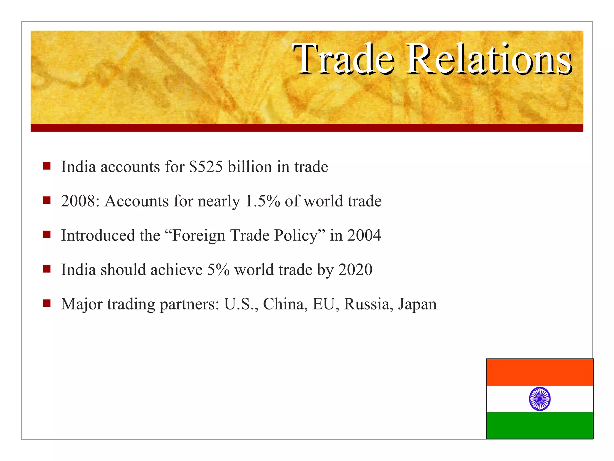 Trade Relations India accounts for $525 billion in trade 2008: Accounts for nearly 1.5% of world trade Introduced the “Foreign Trade Policy” in 2004 India should achieve 5% world trade by 2020 Major trading partners: U.S., China, EU, Russia, Japan