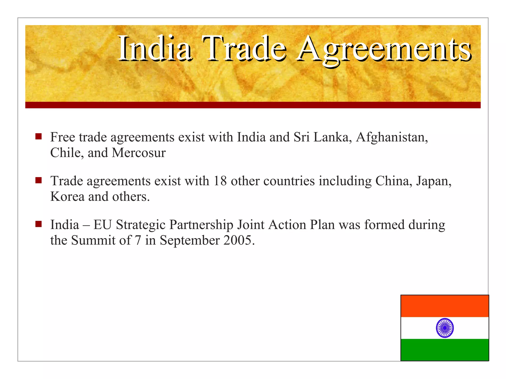 India Trade Agreements Free trade agreements exist with India and Sri Lanka, Afghanistan, Chile, and Mercosur Trade agreements exist with 18 other countries including China, Japan, Korea and others. India – EU Strategic Partnership Joint Action Plan was formed during the Summit of 7 in September 2005.