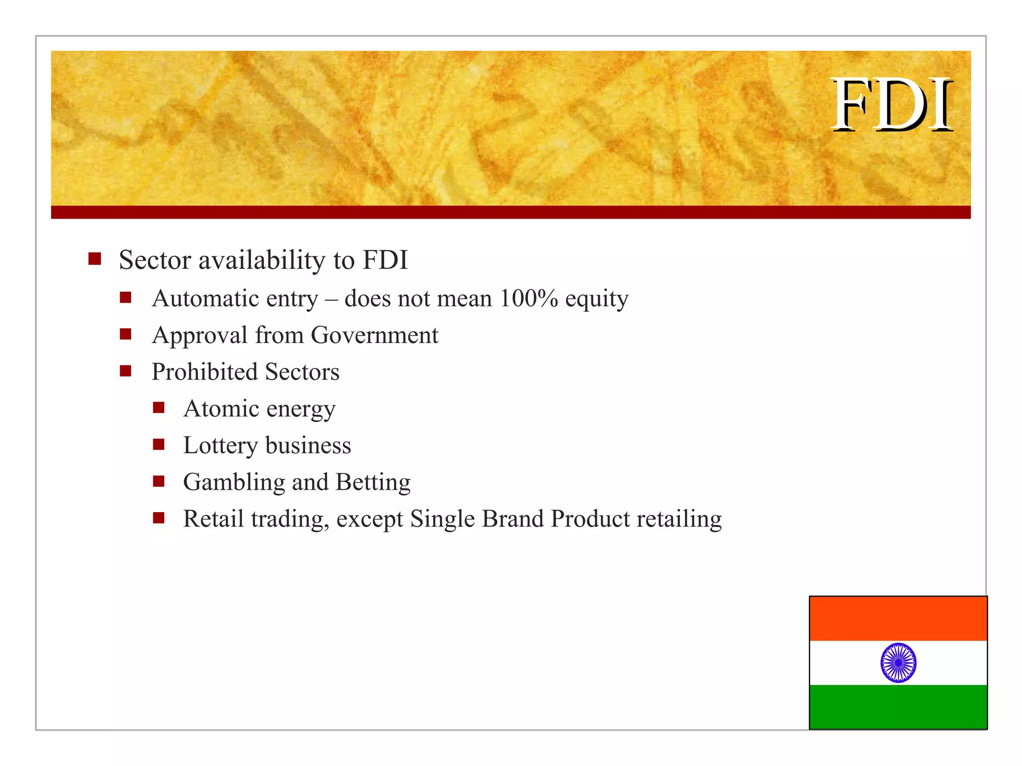 FDI Sector availability to FDI Automatic entry – does not mean 100% equity Approval from Government Prohibited Sectors Atomic energy Lottery business Gambling and Betting Retail trading, except Single Brand Product retailing