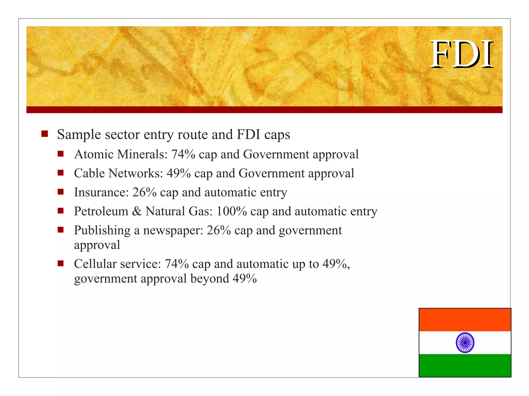 FDI Sample sector entry route and FDI caps Atomic Minerals: 74% cap and Government approval Cable Networks: 49% cap and Government approval Insurance: 26% cap and automatic entry Petroleum & Natural Gas: 100% cap and automatic entry Publishing a newspaper: 26% cap and government approval Cellular service: 74% cap and automatic up to 49%, government approval beyond 49%