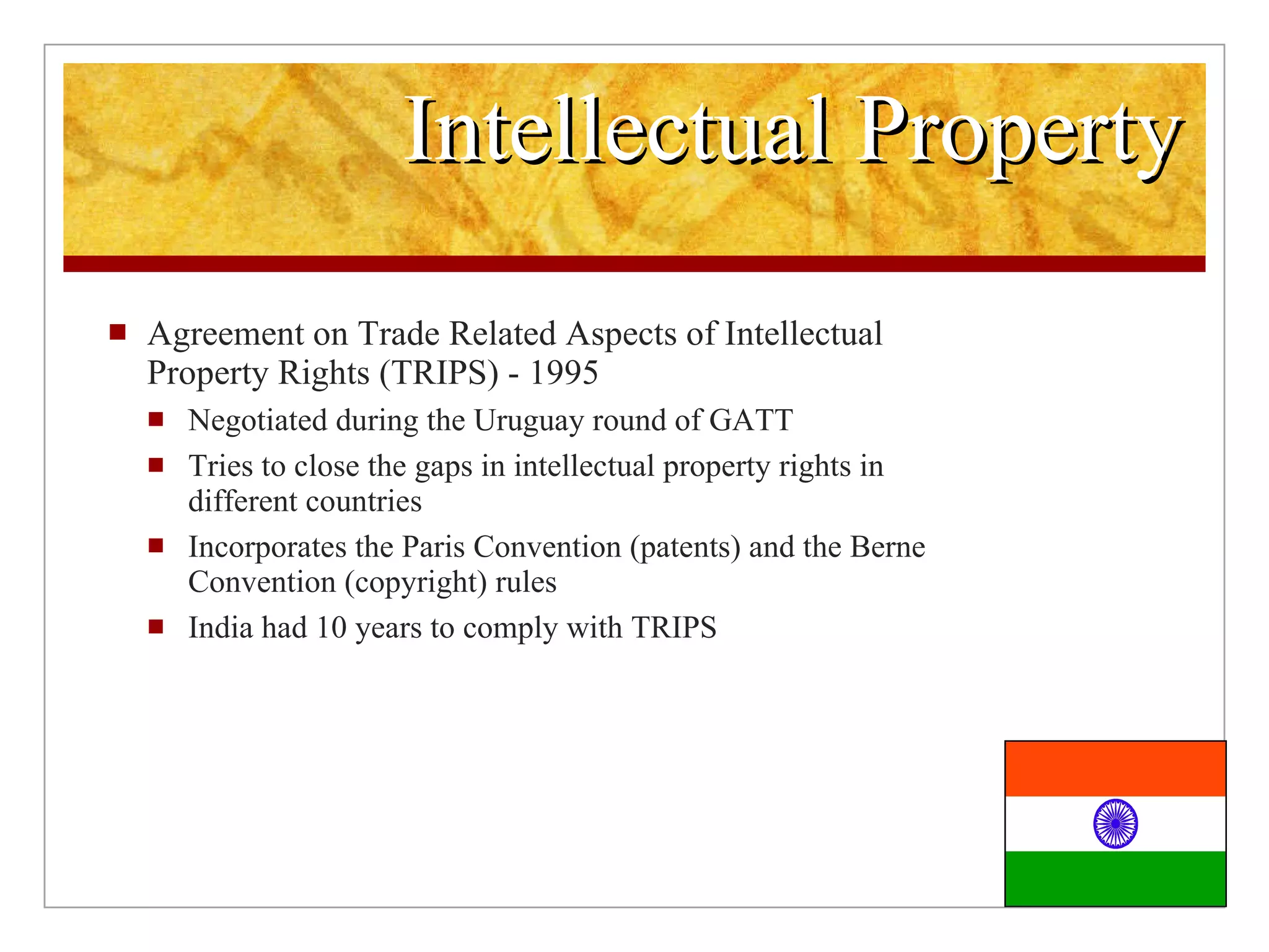 Intellectual Property Agreement on Trade Related Aspects of Intellectual Property Rights (TRIPS) - 1995 Negotiated during the Uruguay round of GATT Tries to close the gaps in intellectual property rights in different countries Incorporates the Paris Convention (patents) and the Berne Convention (copyright) rules India had 10 years to comply with TRIPS
