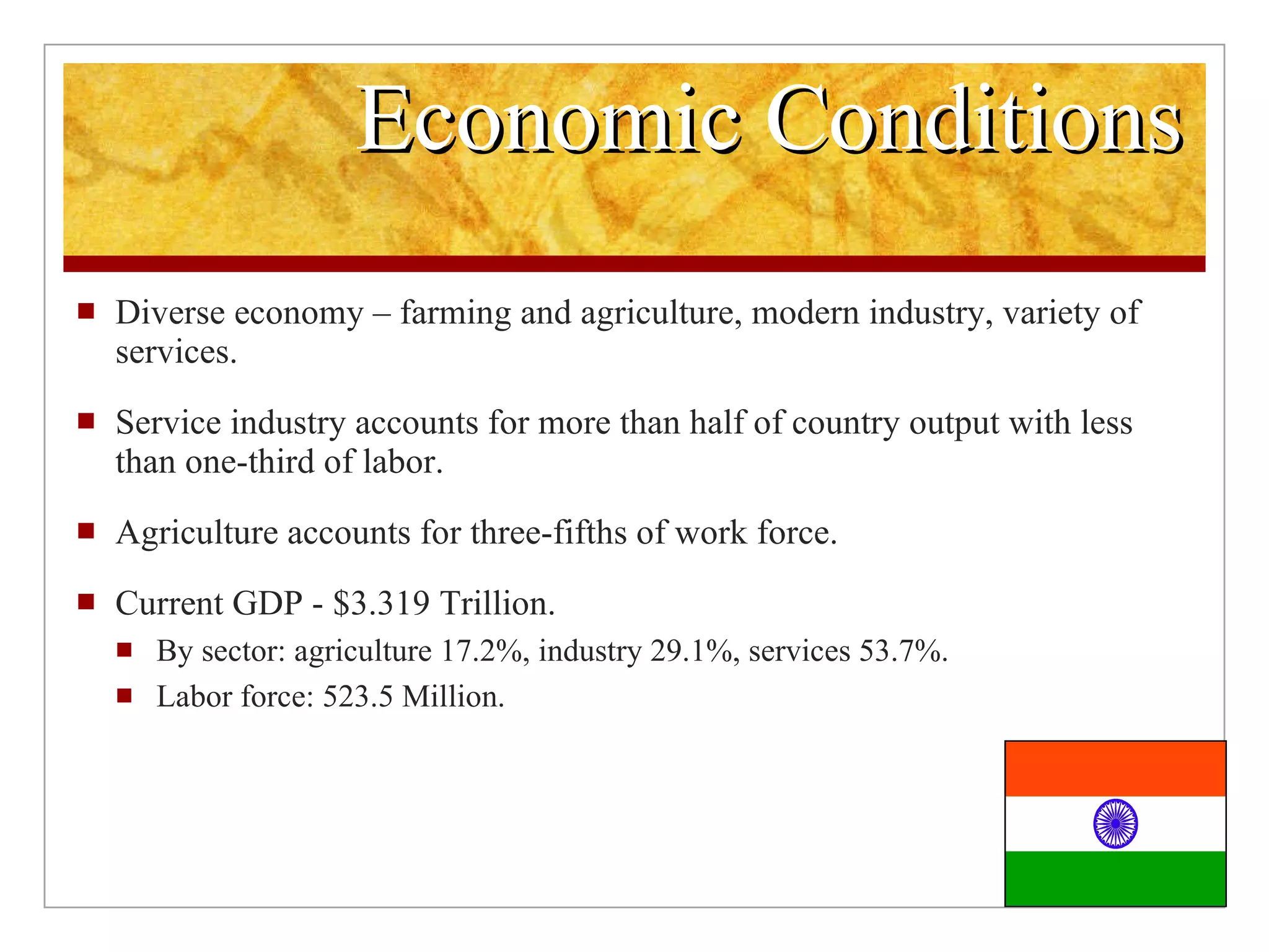 Economic Conditions Diverse economy – farming and agriculture, modern industry, variety of services. Service industry accounts for more than half of country output with less than one-third of labor. Agriculture accounts for three-fifths of work force. Current GDP - $3.319 Trillion. By sector: agriculture 17.2%, industry 29.1%, services 53.7%. Labor force: 523.5 Million.