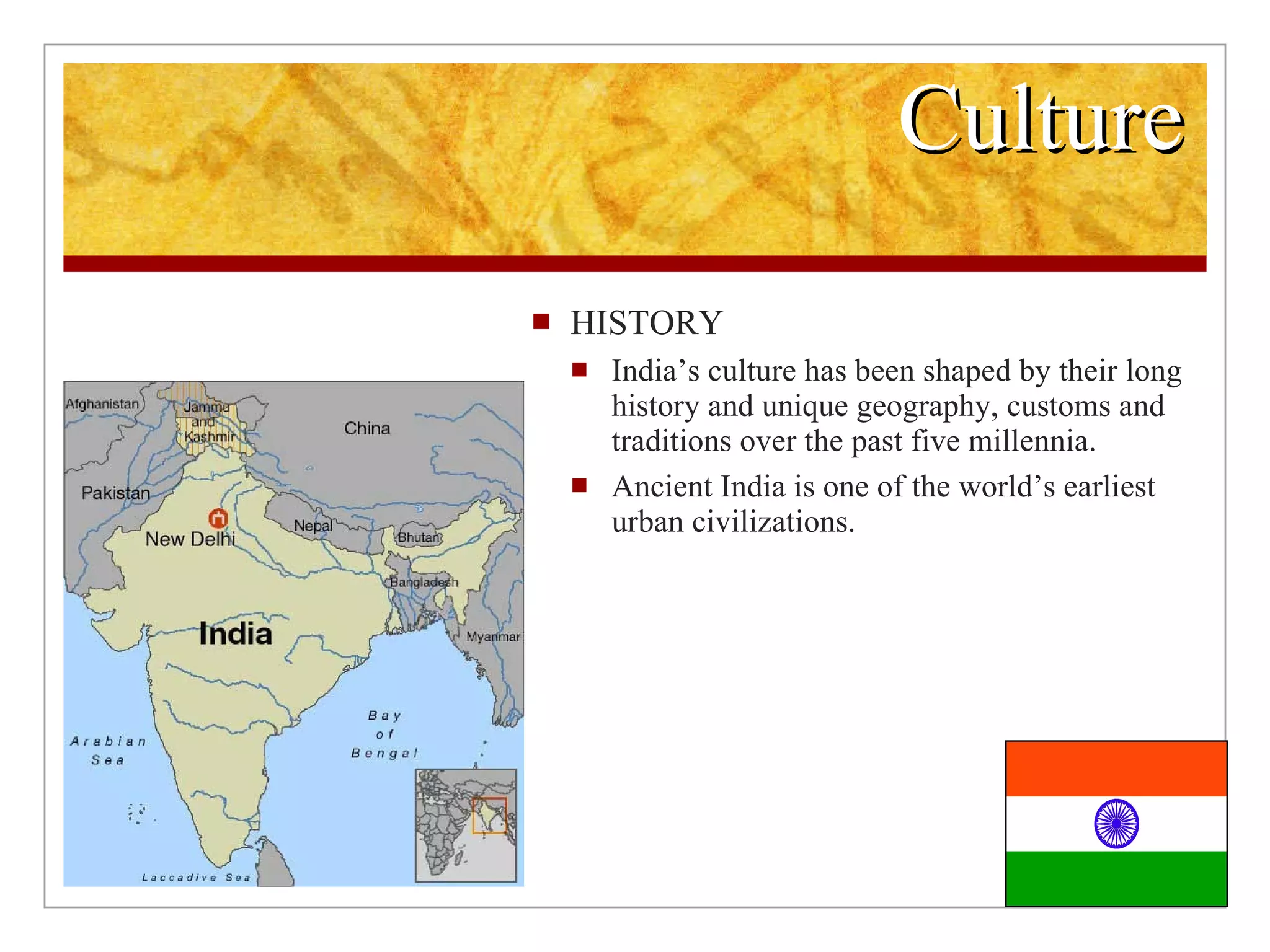 Culture HISTORY India’s culture has been shaped by their long history and unique geography, customs and traditions over the past five millennia. Ancient India is one of the world’s earliest urban civilizations.