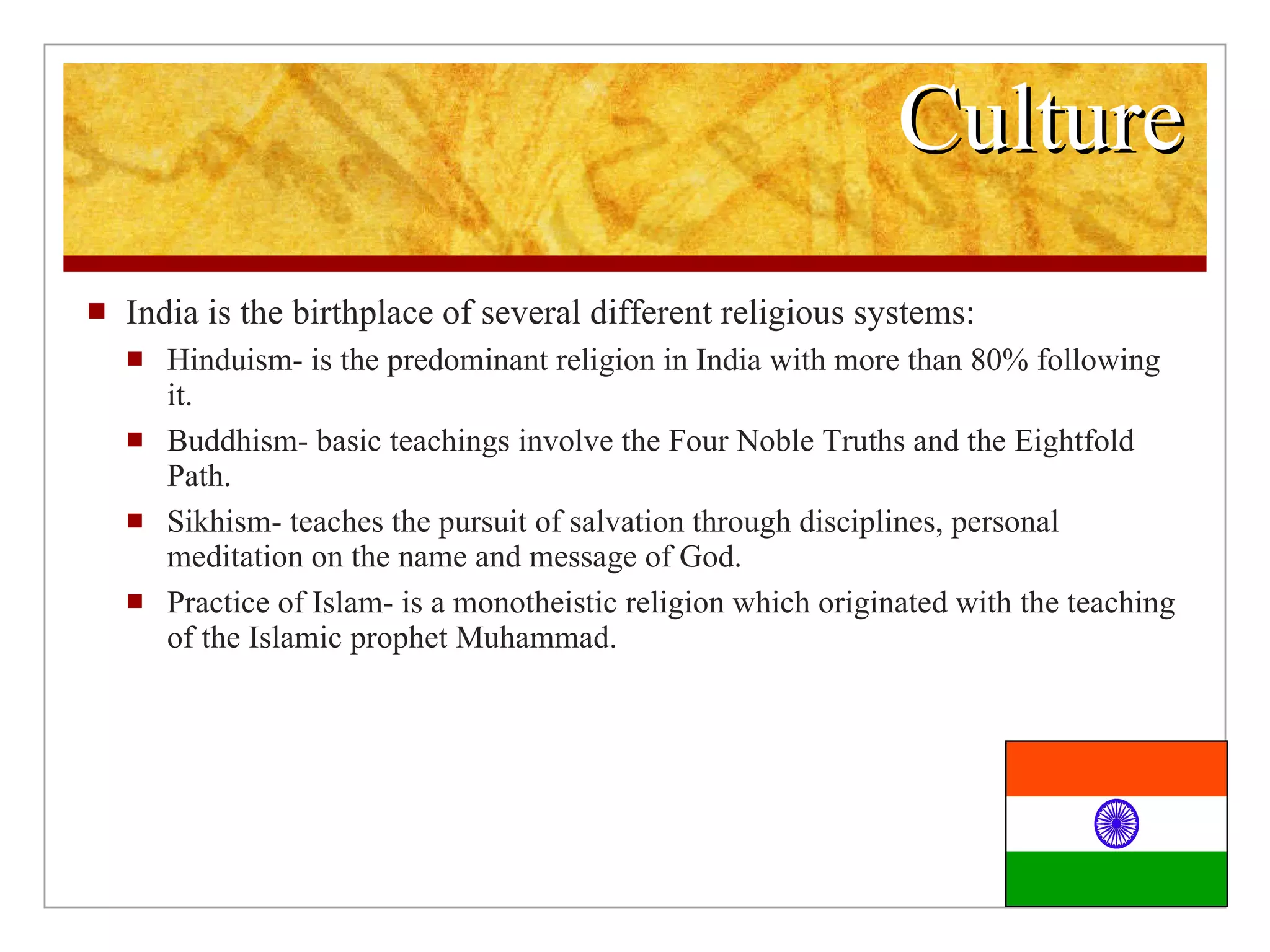 Culture India is the birthplace of several different religious systems: Hinduism- is the predominant religion in India with more than 80% following it. Buddhism- basic teachings involve the Four Noble Truths and the Eightfold Path. Sikhism- teaches the pursuit of salvation through disciplines, personal meditation on the name and message of God. Practice of Islam- is a monotheistic religion which originated with the teaching of the Islamic prophet Muhammad.