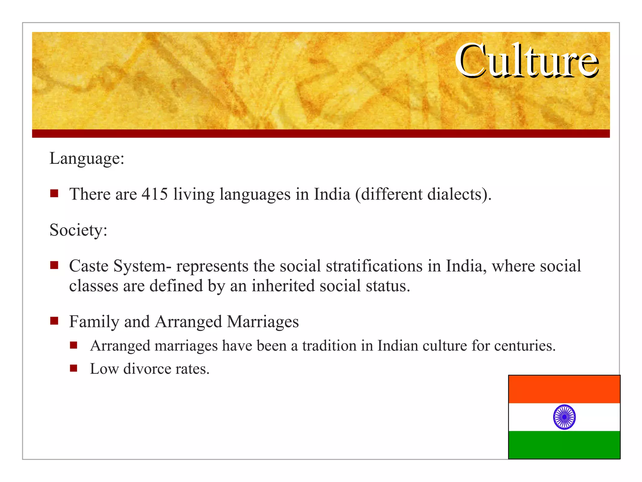 Culture Language: There are 415 living languages in India (different dialects). Society: Caste System- represents the social stratifications in India, where social classes are defined by an inherited social status. Family and Arranged Marriages Arranged marriages have been a tradition in Indian culture for centuries. Low divorce rates.