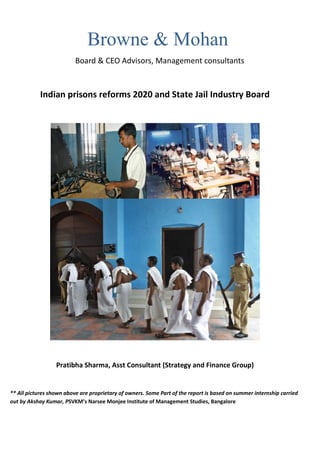 Browne & Mohan
                          Board & CEO Advisors, Management consultants


            Indian prisons reforms 2020 and State Jail Industry Board




                  Pratibha Sharma, Asst Consultant (Strategy and Finance Group)


** All pictures shown above are proprietary of owners. Some Part of the report is based on summer internship carried
out by Akshay Kumar, PSVKM’s Narsee Monjee Institute of Management Studies, Bangalore
 