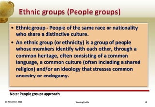 • Ethnic group - People of the same race or nationality
       who share a distinctive culture.
     • An ethnic group (or ethnicity) is a group of people
       whose members identify with each other, through a
       common heritage, often consisting of a common
       language, a common culture (often including a shared
       religion) and/or an ideology that stresses common
       ancestry or endogamy.


    Note: People groups approach
22 November 2011                   Country Profile             12
 