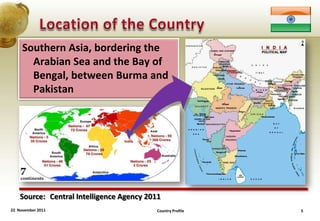 Southern Asia, bordering the
       Arabian Sea and the Bay of
       Bengal, between Burma and
       Pakistan




    Source: Central Intelligence Agency 2011
22 November 2011                          Country Profile   5
 