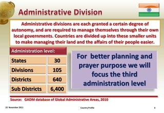 Administrative divisions are each granted a certain degree of
     autonomy, and are required to manage themselves through their own
      local governments. Countries are divided up into these smaller units
       to make managing their land and the affairs of their people easier.
     Administration level:
                                           For better planning and
     States                   30
                                            prayer purpose we will
     Divisions               105
                                                focus the third
     Districts               640
                                             administration level
     Sub Districts         6,400
    Source: GADM database of Global Administrative Areas, 2010
22 November 2011                             Country Profile            6
 
