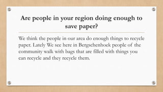 Are people in your region doing enough to
save paper?
We think the people in our area do enough things to recycle
paper. Lately We see here in Bergschenhoek people of the
community walk with bags that are filled with things you
can recycle and they recycle them.
 