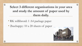 Select 3 different organisations in your area
and study the amount of paper used by
them daily.
• RK willibrord: 1 A4 package paper
• 2beehappy: 10 a 20 sheets of paper
 