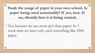 Study the usage of paper in your own school. Is
paper being used sustainably? If yes, how. If
no, identify how it is being wasted.
•Yes, because we use more pc’s than paper. In 1
week time we have only used something like 2500
paper
 