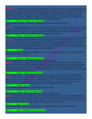 Mandawa : is a small town in the heart of Shekhawati region. The place is known not only for itMandawa Forts
havelis but also for its Fort Palace. The structure of the palace reminds of the cultural and social importance of
this region in the past. Of the havelis, the most important are the Chokhani, Ladia, Binsidhar Newatia, and
Gulab Rai Ladia Haveli. Another haveli, the Binsidhar Newatia Haveli, is known for its curious paintings.
There is a painting of a boy holding a telephone and a European woman in a car driven by a chauffeur. The
Gulab Rai Ladia Haveli is famous for its erotic images, now mostly defaced
Day 3           Mandawa – Bikaner drive 180km/4hrs
After breakfast at hotel drive to Bikaner, sightseeing then transfer to hotel. Overnight at
hotel.
Bikaner: is bolstered by imposing walls and has a 16th century fort housing old palaces, temples and a mosque.
Founded by Raja Rai Singh, the fort is distinguished by its long range of 37 pavilions, a line of balconies and
aerial windows of varying designs. An enormous arched doorway leads to the Joramal Temple. The royal
chapel is Har Mandir where royal weddings and births were once celebrated
Day 4           Bikaner – Jaisalmer drive 325km/6hrs
After breakfast at hotel some sightseeing in Bikaner then drive to Jaisalmer, transfer to hotel. Overnight at hotel
Jaisalmer: The dramatic and romantic desert fortress of Jaisalmer is an exotic city in Rajasthan’s great Thar
Desert. "The Golden City" rose to prominence as a result of its position on camel trade routes. It's now most
famous for the 12th-century fort and ornate "Havelis," fine merchant-built houses and pavilions in the city’s
mediaeval lanes. The surrounding Desert National Park offers opportunities to observe blackbucks, desert foxes
and chinkaras amid the rolling dunes, rugged crags and waterholes
Day 5           Jaisalmer
After breakfast at hotel sightseeing of Jaisalmer, evening drive 45km to Sam-Dunes, Camel ride night safary.
Overnight with dinner in Camp.

Day 6           Jaisalmer – Jodhpur drive 270km/5hrs
After camp breakfast drive to Jodhpur, sightseeing. Overnight at Hotel
Jodhpur: Surrounded by a huge fortress wall with bastions, the striking blue buildings in Jodhpur contrast
sharply and beautifully with the neighbouring Thar Desert. Exploring the palaces, forts and temples will keep
you busy and in awe of the city’s historic grandeur. Bazaars offer a range of beautiful textiles, embroidered
leather goods, lacquerware, antiques, carpets, puppets and figurines. Jodhpur is a popular tourist destination and
a convenient base for travel in the region
Day 7           Jodhpur – Udaipur drive 274km/5hrs
After breakfast at hotel visit Mehrangarh Fort then drive to Udaipur, transfer to hotel. Overnight at hotel.
Udaipur: known as the Venice of the East, boasts several sparkling lakes against a backdrop of the Aravail
hills. Jag Niwas and Jag Mandir, islands in Fateh Sagar Lake, are the site of Udaipur Solar Observatory and
Nehru Garden. Famous palaces include the magical Lake Palace, now a luxurious five-star hotel, and the
massive City Palace on Pichola’s east bank, featuring epic courtyards and stunning paintings.
Day 8           Udaipur – city tour
After breakfast at hotel full day city sightseeing. Overnight at hotel.

Day 9           Udaipur – Jaipur drive 400km/6hrs
After breakfast at hotel drive to Jaipur, transfer to hotel. Overnight at hotel.
Jaipur:If you take one look at the glorious stucco buildings that line Jaipur's wide streets, you'll understand
why this is nicknamed "The Pink City." Spend your days exploring City Palace, Hawa Mahal, and Amber and
Jaigarh forts. And if you're looking for a unique souvenir, head to one of the bazaars, where you can pick up a
pair of camel-leather slippers,carpets.Jaipur is also popular for its unique jewelry.
Day 10          Jaipur – City tour
After breakfast at hotel full day city sightseeing with preferred language guide. Overnight at hotel.

Day 11         Jaipur – Ranthanbhore drive 145km/3hrs
 