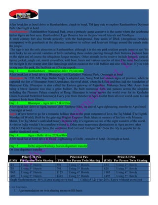 After breakfast at hotel drive to Ranthanbhore, check-in hotel, PM jeep ride to explore Ranthanbhore National
Park. Overnight at hotel
Ranthanbhore: Ranthambhor National Park, once a princely game conserve is the scene where the celebrated
Indian tigers are best seen. Ranthambhor Tiger Reserve lies on the junction of Aravali and Vindhyas
A tenth century fort also blends amicably with the background. Pure sands of Dhok (Anogeissus pendula)
interspersed with grasslands at the plateaus, meadows in valleys and luxuriant foliage around the canals make
the jungle.
 The tiger is not the only attraction at Ranthambhor; although it is the one park resident people come to see. We
were lucky to see several varieties of birds including these owlets peering through their burrows pictured here
on the right and of course the ubiquitous langur monkey. Other animals in the reserve include leopard, caracal,
hyena, jackal, jungle cat, marsh crocodiles, wild boar, bears and various species of deer.The main food source
for the tiger is the swamp deer like Barasinsga and on occasion the wild buffalo and also wild boar. If you wish
to stay near the park, the facilities on offer are superb.
Day 12           Ranthanbhore – Bharatpur drive 197km/4hrs
After breakfast at hotel drive to Bharatpur visit Keoladevi National Park. Overnight at hotel
Bharatpur:In 1733 AD, Raja Badan Singh 's adopted son, Suraj Mal had shown signs of promise, when he
captured the fort of Bharatpur from Khemkaran, the rival chief, whom he killed and thus laid the foundation of
Bharatpur City. Bharatpur is also called the Eastern gateway of Rajasthan. Maharaja Suraj Mal. Apart from
being a brave General was also a great builder. He built numerous forts and palaces across the kingdom
including the Pleasure Palace complex at Deeg. Bharatpur is today known the world over for its Keoladeo
Ghana National Park(Bird Sanctuary).Every year from October to April tourist from all over world came to visit
migrated birds from Siberia.
Day 13           Bharatpur - Agra drive 51km/2hrs
After breakfast drive to Agra, enroute visit Fatehpur Sikri, on arrival Agra sightseeing, transfer to Agra hotel.
Overnight at hotel.
Agra: Where better to go for a romantic holiday than to the great testament of love, the Taj Mahal (The Eighth
Wonders of World). Built by the grieving Mughal Emperor Shah Jahan in memory of his late wife Mumtaz
Mahal, The Taj Mahal’s unrivaled beauty explains why it’s regarded as one of the eight wonders of the world.
A visit to India wouldn’t be complete without it. Other must-experience destinations in Agra are two other
UNESCO World Heritage Sites, the sandstone Red Fort and Fatehpur Sikri.Now the city is popular for its
marble handicraft work.
Day 14           Agra - Delhi drive 205km/4hrs
After breakfast at hotel drive to Delhi , sightseeing of Delhi , transfer to hotel. Overnight at hotel.

Day 15        Delhi airport/Railway Station departure transfer
On time departure transfer

         Price:7-12 Pax                    Price:4-6 Pax                      Price:2-3 Pax
(US$) Per Person Twin Sharing (US$) Per Person Twin Sharing (US$) Per Person Twin Sharing
524      Using 2* Hotels         594      Using 2* Hotels            634     Using 2* Hotels
735      Using 3* Hotels         795      Using 3* Hotels            825     Using 3* Hotels
1065     Using 4* Hotels         1125     Using 4* Hotels            1185    Using 4* Hotels
1405     Using 5* Hotels         1445     Using 5* Hotels            1495    Using 5* Hotels
Single Suplementary 40% Extra using extra bed      Child (5-12) year 25% Extra without extra bed

Cost Includes
   1. Accommodation on twin sharing room on BB basis
 