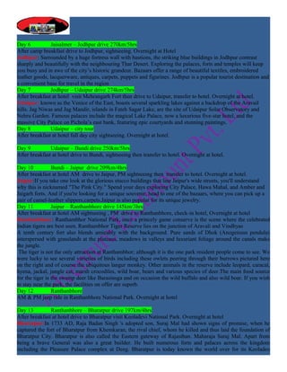 Day 6           Jaisalmer – Jodhpur drive 270km/5hrs
After camp breakfast drive to Jodhpur, sightseeing. Overnight at Hotel
Jodhpur: Surrounded by a huge fortress wall with bastions, the striking blue buildings in Jodhpur contrast
sharply and beautifully with the neighbouring Thar Desert. Exploring the palaces, forts and temples will keep
you busy and in awe of the city’s historic grandeur. Bazaars offer a range of beautiful textiles, embroidered
leather goods, lacquerware, antiques, carpets, puppets and figurines. Jodhpur is a popular tourist destination and
a convenient base for travel in the region
Day 7           Jodhpur – Udaipur drive 274km/5hrs
After breakfast at hotel visit Mehrangarh Fort then drive to Udaipur, transfer to hotel. Overnight at hotel.
Udaipur: known as the Venice of the East, boasts several sparkling lakes against a backdrop of the Aravail
hills. Jag Niwas and Jag Mandir, islands in Fateh Sagar Lake, are the site of Udaipur Solar Observatory and
Nehru Garden. Famous palaces include the magical Lake Palace, now a luxurious five-star hotel, and the
massive City Palace on Pichola’s east bank, featuring epic courtyards and stunning paintings.
Day 8           Udaipur – city tour
After breakfast at hotel full day city sightseeing. Overnight at hotel.

Day 9          Udaipur – Bundi drive 250km/5hrs
After breakfast at hotel drive to Bundi, sightseeing then transfer to hotel. Overnight at hotel.

Day 10           Bundi – Jaipur drive 209km/4hrs
After breakfast at hotel AM drive to Jaipur, PM sightseeing then transfer to hotel. Overnight at hotel.
Jaipur:If you take one look at the glorious stucco buildings that line Jaipur's wide streets, you'll understand
why this is nicknamed "The Pink City." Spend your days exploring City Palace, Hawa Mahal, and Amber and
Jaigarh forts. And if you're looking for a unique souvenir, head to one of the bazaars, where you can pick up a
pair of camel-leather slippers,carpets.Jaipur is also popular for its unique jewelry.
Day 11           Jaipur – Ranthanbhore drive 145km/3hrs
After breakfast at hotel AM sightseeing , PM drive to Ranthanbhore, check-in hotel, Overnight at hotel
Ranthanbhore: Ranthambhor National Park, once a princely game conserve is the scene where the celebrated
Indian tigers are best seen. Ranthambhor Tiger Reserve lies on the junction of Aravali and Vindhyas
A tenth century fort also blends amicably with the background. Pure sands of Dhok (Anogeissus pendula)
interspersed with grasslands at the plateaus, meadows in valleys and luxuriant foliage around the canals make
the jungle.
 The tiger is not the only attraction at Ranthambhor; although it is the one park resident people come to see. We
were lucky to see several varieties of birds including these owlets peering through their burrows pictured here
on the right and of course the ubiquitous langur monkey. Other animals in the reserve include leopard, caracal,
hyena, jackal, jungle cat, marsh crocodiles, wild boar, bears and various species of deer.The main food source
for the tiger is the swamp deer like Barasinsga and on occasion the wild buffalo and also wild boar. If you wish
to stay near the park, the facilities on offer are superb.
Day 12           Ranthanbhore
AM & PM jeep ride in Ranthanbhore National Park. Overnight at hotel

Day 13         Ranthanbhore – Bharatpur drive 197km/4hrs
After breakfast at hotel drive to Bharatpur visit Keoladevi National Park. Overnight at hotel
Bharatpur:In 1733 AD, Raja Badan Singh 's adopted son, Suraj Mal had shown signs of promise, when he
captured the fort of Bharatpur from Khemkaran, the rival chief, whom he killed and thus laid the foundation of
Bharatpur City. Bharatpur is also called the Eastern gateway of Rajasthan. Maharaja Suraj Mal. Apart from
being a brave General was also a great builder. He built numerous forts and palaces across the kingdom
including the Pleasure Palace complex at Deeg. Bharatpur is today known the world over for its Keoladeo
 