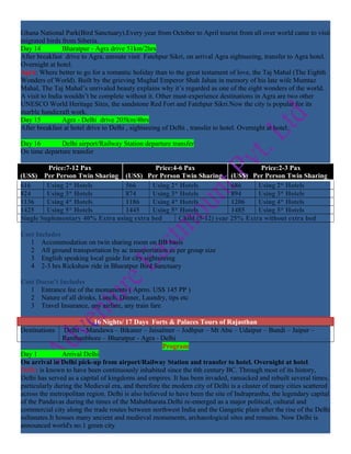 Ghana National Park(Bird Sanctuary).Every year from October to April tourist from all over world came to visit
migrated birds from Siberia.
Day 14          Bharatpur - Agra drive 51km/2hrs
After breakfast drive to Agra, enroute visit Fatehpur Sikri, on arrival Agra sightseeing, transfer to Agra hotel.
Overnight at hotel.
Agra: Where better to go for a romantic holiday than to the great testament of love, the Taj Mahal (The Eighth
Wonders of World). Built by the grieving Mughal Emperor Shah Jahan in memory of his late wife Mumtaz
Mahal, The Taj Mahal’s unrivaled beauty explains why it’s regarded as one of the eight wonders of the world.
A visit to India wouldn’t be complete without it. Other must-experience destinations in Agra are two other
UNESCO World Heritage Sites, the sandstone Red Fort and Fatehpur Sikri.Now the city is popular for its
marble handicraft work.
Day 15          Agra - Delhi drive 205km/4hrs
After breakfast at hotel drive to Delhi , sightseeing of Delhi , transfer to hotel. Overnight at hotel.

Day 16        Delhi airport/Railway Station departure transfer
On time departure transfer

         Price:7-12 Pax                    Price:4-6 Pax                      Price:2-3 Pax
(US$) Per Person Twin Sharing (US$) Per Person Twin Sharing (US$) Per Person Twin Sharing
616      Using 2* Hotels         566      Using 2* Hotels            686     Using 2* Hotels
824      Using 3* Hotels         874      Using 3* Hotels            894     Using 3* Hotels
1136     Using 4* Hotels         1186     Using 4* Hotels            1206    Using 4* Hotels
1425     Using 5* Hotels         1445     Using 5* Hotels            1485    Using 5* Hotels
Single Suplementary 40% Extra using extra bed      Child (5-12) year 25% Extra without extra bed

Cost Includes
   1 Accommodation on twin sharing room on BB basis
   2 All ground transportation by ac transportation as per group size
   3 English speaking local guide for city sightseeing
   4 2-3 hrs Rickshaw ride in Bharatpur Bird Sanctuary

Cost Doesn’t Includes
   1 Entrance fee of the monuments ( Aprro. US$ 145 PP )
   2 Nature of all drinks, Lunch, Dinner, Laundry, tips etc
   3 Travel Insurance, any airfare, any train fare

                           16 Nights/ 17 Days Forts & Palaces Tours of Rajasthan
Destinations    Delhi – Mandawa – Bikaner – Jaisalmer – Jodhpur – Mt Abu – Udaipur – Bundi – Jaipur –
                Ranthanbhore – Bharatpur - Agra - Delhi
                                                     Program
Day 1           Arrival Delhi
On arrival in Delhi pick-up from airport/Railway Station and transfer to hotel. Overnight at hotel.
Delhi: is known to have been continuously inhabited since the 6th century BC. Through most of its history,
Delhi has served as a capital of kingdoms and empires. It has been invaded, ransacked and rebuilt several times,
particularly during the Medieval era, and therefore the modern city of Delhi is a cluster of many cities scattered
across the metropolitan region. Delhi is also believed to have been the site of Indraprastha, the legendary capital
of the Pandavas during the times of the Mahabharata.Delhi re-emerged as a major political, cultural and
commercial city along the trade routes between northwest India and the Gangetic plain after the rise of the Delhi
sultanates.It houses many ancient and medieval monuments, archaeological sites and remains. Now Delhi is
announced world's no.1 green city
 