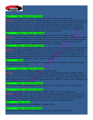 Day 2           Delhi – Mandawa drive 274km/5hrs
After breakfast at hotel drive to Mandawa, sightseeing , transfer to hotel. Overnight at hotel.
Mandawa : is a small town in the heart of Shekhawati region. The place is known not only for itMandawa Forts
havelis but also for its Fort Palace. The structure of the palace reminds of the cultural and social importance of
this region in the past. Of the havelis, the most important are the Chokhani, Ladia, Binsidhar Newatia, and
Gulab Rai Ladia Haveli. Another haveli, the Binsidhar Newatia Haveli, is known for its curious paintings.
There is a painting of a boy holding a telephone and a European woman in a car driven by a chauffeur. The
Gulab Rai Ladia Haveli is famous for its erotic images, now mostly defaced
Day 3           Mandawa – Bikaner drive 180km/4hrs
After breakfast at hotel drive to Bikaner, sightseeing then transfer to hotel. Overnight at hotel.
Bikaner: is bolstered by imposing walls and has a 16th century fort housing old palaces, temples and a mosque.
Founded by Raja Rai Singh, the fort is distinguished by its long range of 37 pavilions, a line of balconies and
aerial windows of varying designs. An enormous arched doorway leads to the Joramal Temple. The royal
chapel is Har Mandir where royal weddings and births were once celebrated
Day 4           Bikaner – Jaisalmer drive 325km/6hrs
After breakfast at hotel some sightseeing in Bikaner then drive to Jaisalmer, transfer to hotel. Overnight at hotel
Jaisalmer: The dramatic and romantic desert fortress of Jaisalmer is an exotic city in Rajasthan’s great Thar
Desert. "The Golden City" rose to prominence as a result of its position on camel trade routes. It's now most
famous for the 12th-century fort and ornate "Havelis," fine merchant-built houses and pavilions in the city’s
mediaeval lanes. The surrounding Desert National Park offers opportunities to observe blackbucks, desert foxes
and chinkaras amid the rolling dunes, rugged crags and waterholes
Day 5           Jaisalmer
After breakfast at hotel sightseeing of Jaisalmer, evening drive 45km to Sam-Dunes, Camel ride night safary.
Overnight with dinner in Camp.

Day 6           Jaisalmer – Jodhpur drive 270km/5hrs
After camp breakfast drive to Jodhpur, sightseeing. Overnight at Hotel
Jodhpur: Surrounded by a huge fortress wall with bastions, the striking blue buildings in Jodhpur contrast
sharply and beautifully with the neighbouring Thar Desert. Exploring the palaces, forts and temples will keep
you busy and in awe of the city’s historic grandeur. Bazaars offer a range of beautiful textiles, embroidered
leather goods, lacquerware, antiques, carpets, puppets and figurines. Jodhpur is a popular tourist destination and
a convenient base for travel in the region
Day 7           Jodhpur – Mt Abu drive 236km/4hrs
After breakfast at hotel visit Mehrangarh Fort then drive to Mt Abu. Transfer to hotel. Overnight at hotel.

Day 8          Mt Abu – Udaipur drive 180km/4hrs
After breakfast at hotel visit Mt Abu then drive to Udaipur, transfer to hotel. Overnight at hotel.
Udaipur: known as the Venice of the East, boasts several sparkling lakes against a backdrop of the Aravail
hills. Jag Niwas and Jag Mandir, islands in Fateh Sagar Lake, are the site of Udaipur Solar Observatory and
Nehru Garden. Famous palaces include the magical Lake Palace, now a luxurious five-star hotel, and the
massive City Palace on Pichola’s east bank, featuring epic courtyards and stunning paintings.
Day 9          Udaipur – city tour
After breakfast at hotel full day city sightseeing. Overnight at hotel.

Day 10         Udaipur – Bundi drive 250km/5hrs
After breakfast at hotel drive to Bundi, sightseeing then transfer to hotel. Overnight at hotel.
 