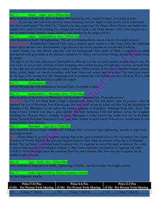 Day 11           Bundi – Jaipur drive 209km/4hrs
After breakfast at hotel AM drive to Jaipur, PM sightseeing then transfer to hotel. Overnight at hotel.
Jaipur:If you take one look at the glorious stucco buildings that line Jaipur's wide streets, you'll understand
why this is nicknamed "The Pink City." Spend your days exploring City Palace, Hawa Mahal, and Amber and
Jaigarh forts. And if you're looking for a unique souvenir, head to one of the bazaars, where you can pick up a
pair of camel-leather slippers,carpets.Jaipur is also popular for its unique jewelry.
Day 12           Jaipur – Ranthanbhore drive 145km/3hrs
After breakfast at hotel AM sightseeing , PM drive to Ranthanbhore, check-in hotel, Overnight at hotel
Ranthanbhore: Ranthambhor National Park, once a princely game conserve is the scene where the celebrated
Indian tigers are best seen. Ranthambhor Tiger Reserve lies on the junction of Aravali and Vindhyas
A tenth century fort also blends amicably with the background. Pure sands of Dhok (Anogeissus pendula)
interspersed with grasslands at the plateaus, meadows in valleys and luxuriant foliage around the canals make
the jungle.
 The tiger is not the only attraction at Ranthambhor; although it is the one park resident people come to see. We
were lucky to see several varieties of birds including these owlets peering through their burrows pictured here
on the right and of course the ubiquitous langur monkey. Other animals in the reserve include leopard, caracal,
hyena, jackal, jungle cat, marsh crocodiles, wild boar, bears and various species of deer.The main food source
for the tiger is the swamp deer like Barasinsga and on occasion the wild buffalo and also wild boar. If you wish
to stay near the park, the facilities on offer are superb.
Day 13           Ranthanbhore
AM & PM jeep ride in Ranthanbhore National Park. Overnight at hotel

Day 14          Ranthanbhore – Bharatpur drive 197km/4hrs
After breakfast at hotel drive to Bharatpur visit Keoladevi National Park. Overnight at hotel
Bharatpur:In 1733 AD, Raja Badan Singh 's adopted son, Suraj Mal had shown signs of promise, when he
captured the fort of Bharatpur from Khemkaran, the rival chief, whom he killed and thus laid the foundation of
Bharatpur City. Bharatpur is also called the Eastern gateway of Rajasthan. Maharaja Suraj Mal. Apart from
being a brave General was also a great builder. He built numerous forts and palaces across the kingdom
including the Pleasure Palace complex at Deeg. Bharatpur is today known the world over for its Keoladeo
Ghana National Park(Bird Sanctuary).Every year from October to April tourist from all over world came to visit
migrated birds from Siberia.
Day 15          Bharatpur - Agra drive 51km/2hrs
After breakfast drive to Agra, enroute visit Fatehpur Sikri, on arrival Agra sightseeing, transfer to Agra hotel.
Overnight at hotel.
Agra: Where better to go for a romantic holiday than to the great testament of love, the Taj Mahal (The Eighth
Wonders of World). Built by the grieving Mughal Emperor Shah Jahan in memory of his late wife Mumtaz
Mahal, The Taj Mahal’s unrivaled beauty explains why it’s regarded as one of the eight wonders of the world.
A visit to India wouldn’t be complete without it. Other must-experience destinations in Agra are two other
UNESCO World Heritage Sites, the sandstone Red Fort and Fatehpur Sikri.Now the city is popular for its
marble handicraft work.

Day 16         Agra - Delhi drive 205km/4hrs
After breakfast at hotel drive to Delhi , sightseeing of Delhi , transfer to hotel. Overnight at hotel.

Day 17        Delhi airport/Railway Station departure transfer
On time departure transfer

          Price:7-12 Pax                        Price:4-6 Pax                           Price:2-3 Pax
(US$)    Per Person Twin Sharing        (US$) Per Person Twin Sharing           (US$) Per Person Twin Sharing
654       Using 2* Hotels               704    Using 2* Hotels                  714    Using 2* Hotels
 