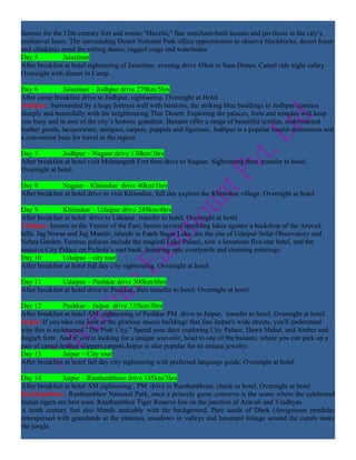 famous for the 12th-century fort and ornate "Havelis," fine merchant-built houses and pavilions in the city’s
mediaeval lanes. The surrounding Desert National Park offers opportunities to observe blackbucks, desert foxes
and chinkaras amid the rolling dunes, rugged crags and waterholes
Day 5          Jaisalmer
After breakfast at hotel sightseeing of Jaisalmer, evening drive 45km to Sam-Dunes, Camel ride night safary.
Overnight with dinner in Camp.

Day 6           Jaisalmer – Jodhpur drive 270km/5hrs
After camp breakfast drive to Jodhpur, sightseeing. Overnight at Hotel
Jodhpur: Surrounded by a huge fortress wall with bastions, the striking blue buildings in Jodhpur contrast
sharply and beautifully with the neighbouring Thar Desert. Exploring the palaces, forts and temples will keep
you busy and in awe of the city’s historic grandeur. Bazaars offer a range of beautiful textiles, embroidered
leather goods, lacquerware, antiques, carpets, puppets and figurines. Jodhpur is a popular tourist destination and
a convenient base for travel in the region

Day 7          Jodhpur – Nagaur drive 130km/3hrs
After breakfast at hotel visit Mehrangarh Fort then drive to Nagaur. Sightseeing then transfer to hotel.
Overnight at hotel.

Day 8          Nagaur – Khimshar drive 40km/1hrs
After breakfast at hotel drive to visit Khimshar, full day explore the Khimshar village. Overnight at hotel.

Day 9          Khimshar – Udaipur drive 249km/4hrs
After breakfast at hotel drive to Udaipur, transfer to hotel. Overnight at hotel.
Udaipur: known as the Venice of the East, boasts several sparkling lakes against a backdrop of the Aravail
hills. Jag Niwas and Jag Mandir, islands in Fateh Sagar Lake, are the site of Udaipur Solar Observatory and
Nehru Garden. Famous palaces include the magical Lake Palace, now a luxurious five-star hotel, and the
massive City Palace on Pichola’s east bank, featuring epic courtyards and stunning paintings.
Day 10         Udaipur – city tour
After breakfast at hotel full day city sightseeing. Overnight at hotel.

Day 11         Udaipur – Pushkar drive 300km/6hrs
After breakfast at hotel drive to Pushkar, then transfer to hotel. Overnight at hotel.

Day 12          Pushkar – Jaipur drive 135km/3hrs
After breakfast at hotel AM sightseeing of Pushkar PM drive to Jaipur, transfer to hotel. Overnight at hotel.
Jaipur:If you take one look at the glorious stucco buildings that line Jaipur's wide streets, you'll understand
why this is nicknamed "The Pink City." Spend your days exploring City Palace, Hawa Mahal, and Amber and
Jaigarh forts. And if you're looking for a unique souvenir, head to one of the bazaars, where you can pick up a
pair of camel-leather slippers,carpets.Jaipur is also popular for its unique jewelry.
Day 13          Jaipur – City tour
After breakfast at hotel full day city sightseeing with preferred language guide. Overnight at hotel.

Day 14          Jaipur – Ranthanbhore drive 145km/3hrs
After breakfast at hotel AM sightseeing , PM drive to Ranthanbhore, check-in hotel, Overnight at hotel
Ranthanbhore: Ranthambhor National Park, once a princely game conserve is the scene where the celebrated
Indian tigers are best seen. Ranthambhor Tiger Reserve lies on the junction of Aravali and Vindhyas
A tenth century fort also blends amicably with the background. Pure sands of Dhok (Anogeissus pendula)
interspersed with grasslands at the plateaus, meadows in valleys and luxuriant foliage around the canals make
the jungle.
 