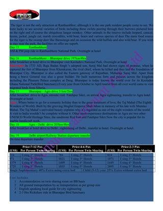 The tiger is not the only attraction at Ranthambhor; although it is the one park resident people come to see. We
were lucky to see several varieties of birds including these owlets peering through their burrows pictured here
on the right and of course the ubiquitous langur monkey. Other animals in the reserve include leopard, caracal,
hyena, jackal, jungle cat, marsh crocodiles, wild boar, bears and various species of deer.The main food source
for the tiger is the swamp deer like Barasinsga and on occasion the wild buffalo and also wild boar. If you wish
to stay near the park, the facilities on offer are superb.
Day 15           Ranthanbhore
AM & PM jeep ride in Ranthanbhore National Park. Overnight at hotel

Day 16          Ranthanbhore – Bharatpur drive 197km/4hrs
After breakfast at hotel drive to Bharatpur visit Keoladevi National Park. Overnight at hotel
Bharatpur:In 1733 AD, Raja Badan Singh 's adopted son, Suraj Mal had shown signs of promise, when he
captured the fort of Bharatpur from Khemkaran, the rival chief, whom he killed and thus laid the foundation of
Bharatpur City. Bharatpur is also called the Eastern gateway of Rajasthan. Maharaja Suraj Mal. Apart from
being a brave General was also a great builder. He built numerous forts and palaces across the kingdom
including the Pleasure Palace complex at Deeg. Bharatpur is today known the world over for its Keoladeo
Ghana National Park(Bird Sanctuary).Every year from October to April tourist from all over world came to visit
migrated birds from Siberia.
Day 17          Bharatpur - Agra drive 51km/2hrs
After breakfast drive to Agra, enroute visit Fatehpur Sikri, on arrival Agra sightseeing, transfer to Agra hotel.
Overnight at hotel.
Agra: Where better to go for a romantic holiday than to the great testament of love, the Taj Mahal (The Eighth
Wonders of World). Built by the grieving Mughal Emperor Shah Jahan in memory of his late wife Mumtaz
Mahal, The Taj Mahal’s unrivaled beauty explains why it’s regarded as one of the eight wonders of the world.
A visit to India wouldn’t be complete without it. Other must-experience destinations in Agra are two other
UNESCO World Heritage Sites, the sandstone Red Fort and Fatehpur Sikri.Now the city is popular for its
marble handicraft work.
Day 18          Agra - Delhi drive 205km/4hrs
After breakfast at hotel drive to Delhi , sightseeing of Delhi , transfer to hotel. Overnight at hotel.

Day 19        Delhi airport/Railway Station departure transfer
On time departure transfer

         Price:7-12 Pax                    Price:4-6 Pax                      Price:2-3 Pax
(US$) Per Person Twin Sharing (US$) Per Person Twin Sharing (US$) Per Person Twin Sharing
724      Using 2* Hotels         784      Using 2* Hotels            824     Using 2* Hotels
971      Using 3* Hotels         1021     Using 3* Hotels            1071    Using 3* Hotels
1379     Using 4* Hotels         1409     Using 4* Hotels            1449    Using 4* Hotels
1725     Using 5* Hotels         1855     Using 5* Hotels            2095    Using 5* Hotels
Single Suplementary 40% Extra using extra bed      Child (5-12) year 25% Extra without extra bed

Cost Includes
   1 Accommodation on twin sharing room on BB basis
   2 All ground transportation by ac transportation as per group size
   3 English speaking local guide for city sightseeing
   4 2-3 Hrs Rickshaw ride in Bharatpur Bird Sanctuary
 