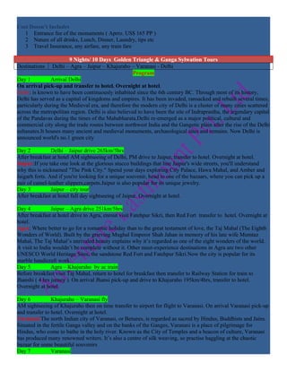 Cost Doesn’t Includes
   1 Entrance fee of the monuments ( Aprro. US$ 165 PP )
   2 Nature of all drinks, Lunch, Dinner, Laundry, tips etc
   3 Travel Insurance, any airfare, any train fare

                        9 Nights/ 10 Days Golden Triangle & Ganga Sylwation Tours
Destinations Delhi – Agra – Jaipur – Khajuraho – Varanasi - Delhi
                                                     Program
Day 1           Arrival Delhi
On arrival pick-up and transfer to hotel. Overnight at hotel.
Delhi: is known to have been continuously inhabited since the 6th century BC. Through most of its history,
Delhi has served as a capital of kingdoms and empires. It has been invaded, ransacked and rebuilt several times,
particularly during the Medieval era, and therefore the modern city of Delhi is a cluster of many cities scattered
across the metropolitan region. Delhi is also believed to have been the site of Indraprastha, the legendary capital
of the Pandavas during the times of the Mahabharata.Delhi re-emerged as a major political, cultural and
commercial city along the trade routes between northwest India and the Gangetic plain after the rise of the Delhi
sultanates.It houses many ancient and medieval monuments, archaeological sites and remains. Now Delhi is
announced world's no.1 green city

Day 2           Delhi – Jaipur drive 265km/5hrs
After breakfast at hotel AM sightseeing of Delhi, PM drive to Jaipur, transfer to hotel. Overnight at hotel.
Jaipur:If you take one look at the glorious stucco buildings that line Jaipur's wide streets, you'll understand
why this is nicknamed "The Pink City." Spend your days exploring City Palace, Hawa Mahal, and Amber and
Jaigarh forts. And if you're looking for a unique souvenir, head to one of the bazaars, where you can pick up a
pair of camel-leather slippers,carpets.Jaipur is also popular for its unique jewelry.
Day 3           Jaipur – city tour
After breakfast at hotel full day sightseeing of Jaipur. Overnight at hotel.

Day 4           Jaipur – Agra drive 251km/5hrs
After breakfast at hotel drive to Agra, enrout visit Fatehpur Sikri, then Red Fort transfer to hotel. Overnight at
hotel.
Agra: Where better to go for a romantic holiday than to the great testament of love, the Taj Mahal (The Eighth
Wonders of World). Built by the grieving Mughal Emperor Shah Jahan in memory of his late wife Mumtaz
Mahal, The Taj Mahal’s unrivaled beauty explains why it’s regarded as one of the eight wonders of the world.
A visit to India wouldn’t be complete without it. Other must-experience destinations in Agra are two other
UNESCO World Heritage Sites, the sandstone Red Fort and Fatehpur Sikri.Now the city is popular for its
marble handicraft work.
Day 5           Agra – Khajuraho by ac train
Before breakfast visit Taj Mahal, return to hotel for breakfast then transfer to Railway Station for train to
Jhanshi ( 4 hrs jurney ). On arrival Jhansi pick-up and drive to Khajuraho 195km/4hrs, transfer to hotel.
Overnight at hotel.

Day 6           Khajuraho – Varanasi fly
AM sightseeing of Khajuraho then on time transfer to airport for flight to Varanasi. On arrival Varanasi pick-up
and transfer to hotel. Overnight at hotel.
Varanasi:The north Indian city of Varanasi, or Benares, is regarded as sacred by Hindus, Buddhists and Jains.
Situated in the fertile Ganga valley and on the banks of the Ganges, Varanasi is a place of pilgrimage for
Hindus, who come to bathe in the holy river. Known as the City of Temples and a beacon of culture, Varanasi
has produced many renowned writers. It’s also a centre of silk weaving, so practise haggling at the chaotic
bazaar for some beautiful souvenirs
Day 7           Varanasi
 