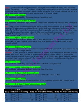 Jaipur:If you take one look at the glorious stucco buildings that line Jaipur's wide streets, you'll understand
why this is nicknamed "The Pink City." Spend your days exploring City Palace, Hawa Mahal, and Amber and
Jaigarh forts. And if you're looking for a unique souvenir, head to one of the bazaars, where you can pick up a
pair of camel-leather slippers,carpets.Jaipur is also popular for its unique jewelry.
Day 3           Jaipur – city tour
After breakfast at hotel full day sightseeing of Jaipur. Overnight at hotel.

Day 4           Jaipur – Agra drive 251km/5hrs
After breakfast at hotel drive to Agra, enrout visit Fatehpur Sikri, then Red Fort transfer to hotel. Overnight at
hotel.
Agra: Where better to go for a romantic holiday than to the great testament of love, the Taj Mahal (The Eighth
Wonders of World). Built by the grieving Mughal Emperor Shah Jahan in memory of his late wife Mumtaz
Mahal, The Taj Mahal’s unrivaled beauty explains why it’s regarded as one of the eight wonders of the world.
A visit to India wouldn’t be complete without it. Other must-experience destinations in Agra are two other
UNESCO World Heritage Sites, the sandstone Red Fort and Fatehpur Sikri.Now the city is popular for its
marble handicraft work.
Day 5           Agra – Khajuraho by ac train
Before breakfast visit Taj Mahal, return to hotel for breakfast then transfer to Railway Station for train to
Jhanshi ( 4 hrs jurney ). On arrival Jhansi pick-up and drive to Khajuraho 195km/4hrs, transfer to hotel.
Overnight at hotel.

Day 6           Khajuraho – Varanasi fly
AM sightseeing of Khajuraho then on time transfer to airport for flight to Varanasi. On arrival Varanasi pick-up
and transfer to hotel. Overnight at hotel.
Varanasi:The north Indian city of Varanasi, or Benares, is regarded as sacred by Hindus, Buddhists and Jains.
Situated in the fertile Ganga valley and on the banks of the Ganges, Varanasi is a place of pilgrimage for
Hindus, who come to bathe in the holy river. Known as the City of Temples and a beacon of culture, Varanasi
has produced many renowned writers. It’s also a centre of silk weaving, so practise haggling at the chaotic
bazaar for some beautiful souvenirs
Day 7           Varanasi
After breakfast at hotel full day sightseeing of Varanasi & Sarnath. Overnight at hotel.

Day 8          Varanasi – Bodhgaya drive 245km/5hrs
After breakfast at hotel drive to Bodhgaya, sightseeing, Overnight at hotel.

Day 9         Bodhgaya – Delhi by overnight train
Morning visit Nalanda & Rajgir the transfer to Railway Station for ac train to Delhi

Day 10        Delhi – City tour
On arrival Delhi in the morning pick-up and proceed for city sightseeing after breakfast. Overnight at hotel.

Day 11        Delhi airport/Railway Station departure transfer
On time departure transfer.

         Price:7-12 Pax                        Price:4-6 Pax                           Price:2-3 Pax
(US$)   Per Person Twin Sharing        (US$) Per Person Twin Sharing           (US$) Per Person Twin Sharing
484      Using 2* Hotels               534    Using 2* Hotels                  544    Using 2* Hotels
579      Using 3* Hotels               619    Using 3* Hotels                  639    Using 3* Hotels
801      Using 4* Hotels               861    Using 4* Hotels                  881    Using 4* Hotels
1155     Using 5* Hotels               1195   Using 5* Hotels                  1215   Using 5* Hotels
 