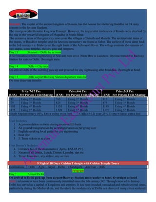 Sravasti: The capital of the ancient kingdom of Kosala, has the honour for sheltering Buddha for 24 rainy
seasons in the Jetvana Gardens.
The most powerful Kosalan king was Prasenjit. However, the imperialist tendencies of Kosala were checked by
the rise of the powerful kingdom of Magadha in South Bihar.
The extensive ruins of this great city now cover the villages of Saheth and Maheth. The architectural ruins of
the stupas, or Buddhist temples and the Jetavana monastery are found at Sahet. The earliest of these dates back
to the 3rd century b.c. Mahet is on the right bank of the Achiravati River. The village contains the remains of
two stupas, some temples, the city gate and ramparts.
Day 13           Sravasti – Delhi by ac train
After breakfast at hotel sightseeing of Sravasti then drive 70km/1hrs to Lucknow. On time transfer to Railway
Station for train to Delhi. Overnight train.

Day 14        Delhi – City tour
On arrival Delhi in the morning pick-up and proceed for city sightseeing after breakfast. Overnight at hotel.

Day 15        Delhi airport/Railway Station departure transfer
On time departure transfer.


         Price:7-12 Pax                    Price:4-6 Pax                      Price:2-3 Pax
(US$) Per Person Twin Sharing (US$) Per Person Twin Sharing (US$) Per Person Twin Sharing
715      Using 2* Hotels         765      Using 2* Hotels            815     Using 2* Hotels
775      Using 3* Hotels         825      Using 3* Hotels            875     Using 3* Hotels
1095     Using 4* Hotels         1135     Using 4* Hotels            1195    Using 4* Hotels
1275     Using 5* Hotels         1320     Using 5* Hotels            1375    Using 5* Hotels
Single Suplementary 40% Extra using extra bed      Child (5-12) year 25% Extra without extra bed

Cost Includes
   1 Accommodation on twin sharing room on BB basis
   2 All ground transportation by ac transportation as per group size
   3 English speaking local guide for city sightseeing
   4 Boat ride
   5 5. Train tickets in ac class

Cost Doesn’t Includes
   4. Entrance fee of the monuments ( Aprro. US$ 85 PP )
   5. Nature of all drinks, Lunch, Dinner, Laundry, tips etc
   6. Travel Insurance, any airfare, any air fare

                        9 Nights/ 10 Days Golden Triangle with Golden Temple Tours
Destinations    Delhi – Agra – Jaipur – Delhi – Chandigarh – Amritsar - Delhi
                                                    Program
Day 1          Arrival Delhi
On arrival in Delhi pick-up from airport/Railway Station and transfer to hotel. Overnight at hotel.
Delhi: is known to have been continuously inhabited since the 6th century BC. Through most of its history,
Delhi has served as a capital of kingdoms and empires. It has been invaded, ransacked and rebuilt several times,
particularly during the Medieval era, and therefore the modern city of Delhi is a cluster of many cities scattered
 