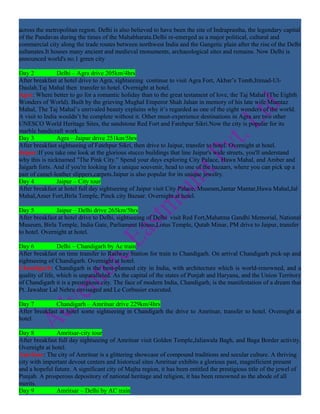 across the metropolitan region. Delhi is also believed to have been the site of Indraprastha, the legendary capital
of the Pandavas during the times of the Mahabharata.Delhi re-emerged as a major political, cultural and
commercial city along the trade routes between northwest India and the Gangetic plain after the rise of the Delhi
sultanates.It houses many ancient and medieval monuments, archaeological sites and remains. Now Delhi is
announced world's no.1 green city

Day 2           Delhi – Agra drive 205km/4hrs
After breakfast at hotel drive to Agra, sightseeing continue to visit Agra Fort, Akbar’s Tomb,Itimad-Ul-
Daulah,Taj Mahal then transfer to hotel. Overnight at hotel.
Agra: Where better to go for a romantic holiday than to the great testament of love, the Taj Mahal (The Eighth
Wonders of World). Built by the grieving Mughal Emperor Shah Jahan in memory of his late wife Mumtaz
Mahal, The Taj Mahal’s unrivaled beauty explains why it’s regarded as one of the eight wonders of the world.
A visit to India wouldn’t be complete without it. Other must-experience destinations in Agra are two other
UNESCO World Heritage Sites, the sandstone Red Fort and Fatehpur Sikri.Now the city is popular for its
marble handicraft work.
Day 3           Agra – Jaipur drive 251km/5hrs
After breakfast sightseeing of Fatehpur Sikri, then drive to Jaipur, transfer to hotel. Overnight at hotel.
Jaipur:If you take one look at the glorious stucco buildings that line Jaipur's wide streets, you'll understand
why this is nicknamed "The Pink City." Spend your days exploring City Palace, Hawa Mahal, and Amber and
Jaigarh forts. And if you're looking for a unique souvenir, head to one of the bazaars, where you can pick up a
pair of camel-leather slippers,carpets.Jaipur is also popular for its unique jewelry.
Day 4           Jaipur – City tour
After breakfast at hotel full day sightseeing of Jaipur visit City Palace, Museum,Jantar Mantar,Hawa Mahal,Jal
Mahal,Amer Fort,Birla Temple, Pinck city Bazaar. Overnight at hotel.

Day 5          Jaipur – Delhi drive 265km/5hrs
After breakfast at hotel drive to Delhi, sightseeing of Delhi visit Red Fort,Mahatma Gandhi Memorial, National
Museum, Birla Temple, India Gate, Parliament House,Lotus Temple, Qutab Minar, PM drive to Jaipur, transfer
to hotel. Overnight at hotel.

Day 6            Delhi – Chandigarh by Ac train
After breakfast on time transfer to Railway Station for train to Chandigarh. On arrival Chandigarh pick-up and
sightseeing of Chandigarh. Overnight at hotel.
Chandigarh: Chandigarh is the best-planned city in India, with architecture which is world-renowned, and a
quality of life, which is unparalleled. As the capital of the states of Punjab and Haryana, and the Union Territory
of Chandigarh it is a prestigious city. The face of modern India, Chandigarh, is the manifestation of a dream that
Pt. Jawahar Lal Nehru envisaged and Le Corbusier executed.

Day 7          Chandigarh – Amritsar drive 229km/4hrs
After breakfast at hotel some sightseeing in Chandigarh the drive to Amritsar, transfer to hotel. Overnight at
hotel.

Day 8          Amritsar-city tour
After breakfast full day sightseeing of Amritsar visit Golden Temple,Jaliawala Bagh, and Baga Border activity.
Overnight at hotel.
Amritsar: The city of Amritsar is a glittering showcase of compound traditions and secular culture. A thriving
city with important devout centers and historical sites Amritsar exhibits a glorious past, magnificient present
and a hopeful future. A significant city of Majha region, it has been entitled the prestigious title of the jewel of
Punjab. A prosperous depository of national heritage and religion, it has been renowned as the abode of all
merits.
Day 9          Amritsar – Delhi by AC train
 