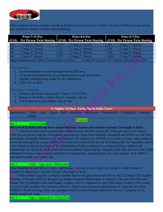 After breakfast at hotel on time transfer to Railway Station for train to Delhi. On arrival Delhi pick-up and on
time departure transfer to Delhi airport/Railway

         Price:7-12 Pax                    Price:4-6 Pax                      Price:2-3 Pax
(US$) Per Person Twin Sharing (US$) Per Person Twin Sharing (US$) Per Person Twin Sharing
445      Using 2* Hotels         475      Using 2* Hotels            505     Using 2* Hotels
481      Using 3* Hotels         511      Using 3* Hotels            541     Using 3* Hotels
679      Using 4* Hotels         669      Using 4* Hotels            725     Using 4* Hotels
945      Using 5* Hotels         975      Using 5* Hotels            1025    Using 5* Hotels
Single Suplementary 40% Extra using extra bed      Child (5-12) year 25% Extra without extra bed

Cost Includes
   1 Accommodation on twin sharing room on BB basis
   2 All ground transportation by ac transportation as per group size
   3 English speaking local guide for city sightseeing
   4 Train fare ac class

Cost Doesn’t Includes
   1 Entrance fee of the monuments ( Aprro. US$ 85 PP )
   2 Nature of all drinks, Lunch, Dinner, Laundry, tips etc
   3 Travel Insurance, any airfare, any air fare

                                 11 Nights/ 12 Days Exotic North India Tours
Destinations    Delhi – Agra – Jaipur – Delhi –Haridwar – Mussoorie – Pontashahib – Chandigarh – Amritsar -
                Delhi
                                                     Program
Day 1           Arrival Delhi
On arrival in Delhi pick-up from airport/Railway Station and transfer to hotel. Overnight at hotel.
Delhi: is known to have been continuously inhabited since the 6th century BC. Through most of its history,
Delhi has served as a capital of kingdoms and empires. It has been invaded, ransacked and rebuilt several times,
particularly during the Medieval era, and therefore the modern city of Delhi is a cluster of many cities scattered
across the metropolitan region. Delhi is also believed to have been the site of Indraprastha, the legendary capital
of the Pandavas during the times of the Mahabharata.Delhi re-emerged as a major political, cultural and
commercial city along the trade routes between northwest India and the Gangetic plain after the rise of the Delhi
sultanates.It houses many ancient and medieval monuments, archaeological sites and remains. Now Delhi is
announced world's no.1 green city

Day 2           Delhi – Agra drive 205km/4hrs
After breakfast at hotel drive to Agra, sightseeing continue to visit Agra Fort, Akbar’s Tomb,Itimad-Ul-
Daulah,Taj Mahal then transfer to hotel. Overnight at hotel
Agra: Where better to go for a romantic holiday than to the great testament of love, the Taj Mahal (The Eighth
Wonders of World). Built by the grieving Mughal Emperor Shah Jahan in memory of his late wife Mumtaz
Mahal, The Taj Mahal’s unrivaled beauty explains why it’s regarded as one of the eight wonders of the world.
A visit to India wouldn’t be complete without it. Other must-experience destinations in Agra are two other
UNESCO World Heritage Sites, the sandstone Red Fort and Fatehpur Sikri.Now the city is popular for its
marble handicraft work.
Day 3           Agra – Jaipur drive 251km/5hrs
 