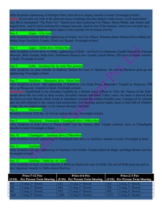 After breakfast sightseeing of Fatehpur Sikri, then drive to Jaipur, transfer to hotel. Overnight at hotel.
Jaipur:If you take one look at the glorious stucco buildings that line Jaipur's wide streets, you'll understand
why this is nicknamed "The Pink City." Spend your days exploring City Palace, Hawa Mahal, and Amber and
Jaigarh forts. And if you're looking for a unique souvenir, head to one of the bazaars, where you can pick up a
pair of camel-leather slippers,carpets.Jaipur is also popular for its unique jewelry.
Day 4           Jaipur – City tour
After breakfast at hotel full day sightseeing of Jaipur visit City Palace, Museum,Jantar Mantar,Hawa Mahal,Jal
Mahal,Amer Fort,Birla Temple, Pinck city Bazaar. Overnight at hotel.

Day 5          Jaipur – Delhi drive 265km/5hrs
After breakfast at hotel drive to Delhi, sightseeing of Delhi visit Red Fort,Mahatma Gandhi Memorial, National
Museum, Birla Temple, India Gate, Parliament House,Lotus Temple, Qutab Minar, PM drive to Jaipur, transfer
to hotel. Overnight at hotel.

Day 6          Delhi – Haridwar by Ac train 5hrs journey
After breakfast on time transfer to Railway Station for train to Haridwar. On arrival Haridwar pick-up and
sightseeing. Overnight at hotel.

Day 7            Haridwar – Mussoorie drive 85km/3hrs
After breakfast at hotel AM sightseeing of Haridwar visit Harki Pouri, Mansadevi Temple by Ropeway, PM
drive to Mussoorie , transfer to hotel. Overnight at hotel.
Mussoorie: Established in the Himalaya foothills by a British Army officer in 1820, the "Queen of the Hills"
stands above the rest with its deep woods, favorable climate and Doon Valley views. Its name is derived from
the berry-covered Mansur shrub found in abundance around this trekker-friendly area. Vestiges of its colonial
past are still reflected in the cuisine and architecture. For stunning natural sights, head to Gun Hill or Childer's
Lodge, the two highest peaks, or the famous Kempty waterfall.
Day 8            Mussoorie
Breakfast at hotel. Full day to visit & explore the city. Overnight at hotel.

Day 9           Mussoorie – Pontasahib- Chandigarh drive 199km/6hrs
After breakfast at hotel drive to Ponta Sahib visit the famous Sikh Temple continue drive to Chandigarh,
transfer to hotel. Overnight at hotel.

Day 10         Chandigarh – Amritsar drive 229km/4hrs
After breakfast at hotel sightseeing in Chandigarh then drive to Amritsar, transfer to hotel. Overnight at hotel.

Day 11         Amritsar
After breakfast full day sightseeing of Amritsar visit Golden Temple,Jaliawala Bagh, and Baga Border activity.
Overnight at hotel.

Day 12         Amritsar – Delhi by AC train
After breakfast at hotel on time transfer to Railway Station for train to Delhi. On arrival Delhi pick-up and on
time departure transfer to Delhi airport/Railway

         Price:7-12 Pax                        Price:4-6 Pax                          Price:2-3 Pax
(US$)   Per Person Twin Sharing        (US$) Per Person Twin Sharing          (US$) Per Person Twin Sharing
584      Using 2* Hotels               624    Using 2* Hotels                 664    Using 2* Hotels
628      Using 3* Hotels               668    Using 3* Hotels                 708    Using 3* Hotels
892      Using 4* Hotels               992    Using 4* Hotels                 905    Using 4* Hotels
1160     Using 5* Hotels               1205   Using 5* Hotels                 1275   Using 5* Hotels
 