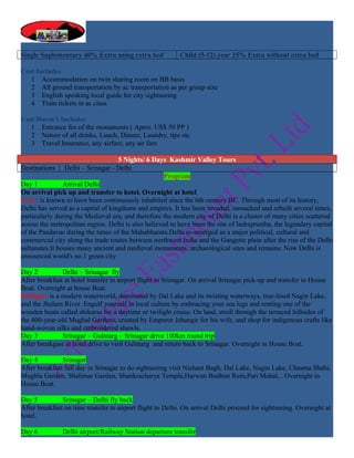 Single Suplementary 40% Extra using extra bed              Child (5-12) year 25% Extra without extra bed

Cost Includes
   1 Accommodation on twin sharing room on BB basis
   2 All ground transportation by ac transportation as per group size
   3 English speaking local guide for city sightseeing
   4 Train tickets in ac class

Cost Doesn’t Includes
   1 Entrance fee of the monuments ( Aprro. US$ 50 PP )
   2 Nature of all drinks, Lunch, Dinner, Laundry, tips etc
   3 Travel Insurance, any airfare, any air fare

                                    5 Nights/ 6 Days Kashmir Valley Tours
Destinations Delhi – Srinagar - Delhi
                                                     Program
Day 1           Arrival Delhi
On arrival pick up and transfer to hotel. Overnight at hotel
Delhi: is known to have been continuously inhabited since the 6th century BC. Through most of its history,
Delhi has served as a capital of kingdoms and empires. It has been invaded, ransacked and rebuilt several times,
particularly during the Medieval era, and therefore the modern city of Delhi is a cluster of many cities scattered
across the metropolitan region. Delhi is also believed to have been the site of Indraprastha, the legendary capital
of the Pandavas during the times of the Mahabharata.Delhi re-emerged as a major political, cultural and
commercial city along the trade routes between northwest India and the Gangetic plain after the rise of the Delhi
sultanates.It houses many ancient and medieval monuments, archaeological sites and remains. Now Delhi is
announced world's no.1 green city

Day 2          Delhi – Srinagar fly
After breakfast at hotel transfer to airport flight to Srinagar. On arrival Srinagar pick-up and transfer to House
Boat. Overnight at house Boat.
Srinigar: is a modern waterworld, dominated by Dal Lake and its twisting waterways, tree-lined Nagin Lake,
and the Jhelum River. Engulf yourself in local culture by embracing your sea legs and renting one of the
wooden boats called shikaras for a daytime or twilight cruise. On land, stroll through the terraced hillsides of
the 400-year-old Mughal Gardens, created by Emperor Jehangir for his wife, and shop for indigenous crafts like
hand-woven silks and embroidered shawls.
Day 3          Srinagar – Gulmarg – Srinagar drive 100km round trip
After breakgast at hotel drive to visit Gulmarg and return back to Srinagar. Overnight in House Boat.

Day 4          Srinagar
After breakfast full day in Srinagar to do sightseeing visit Nishant Bagh, Dal Lake, Nagin Lake, Chasma Shahi,
Mughla Garden, Shalimar Garden, Shankracharya Temple,Harwan Budhist Ruin,Pari Mahal, . Overnight in
House Boat.

Day 5          Srinagar – Delhi fly back
After breakfast on time transfer to airport flight to Delhi. On arrival Delhi proceed for sightseeing. Overnight at
hotel.

Day 6          Delhi airport/Railway Station departure transfer
 