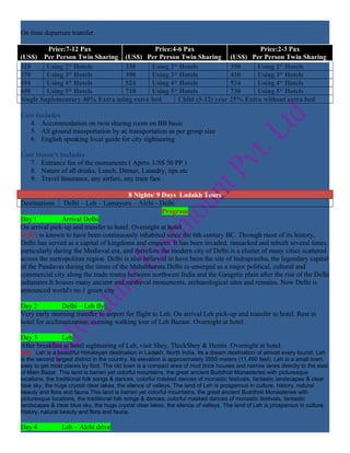 On time departure transfer.

         Price:7-12 Pax                    Price:4-6 Pax                      Price:2-3 Pax
(US$) Per Person Twin Sharing (US$) Per Person Twin Sharing (US$) Per Person Twin Sharing
310      Using 2* Hotels         330      Using 2* Hotels            350     Using 2* Hotels
370      Using 3* Hotels         390      Using 3* Hotels            410     Using 3* Hotels
494      Using 4* Hotels         524      Using 4* Hotels            534     Using 4* Hotels
690      Using 5* Hotels         710      Using 5* Hotels            730     Using 5* Hotels
Single Suplementary 40% Extra using extra bed      Child (5-12) year 25% Extra without extra bed

Cost Includes
   4. Accommodation on twin sharing room on BB basis
   5. All ground transportation by ac transportation as per group size
   6. English speaking local guide for city sightseeing

Cost Doesn’t Includes
   7. Entrance fee of the monuments ( Aprro. US$ 50 PP )
   8. Nature of all drinks, Lunch, Dinner, Laundry, tips etc
   9. Travel Insurance, any airfare, any train fare

                                        8 Nights/ 9 Days Ladakh Tours
Destinations    Delhi – Leh – Lamayuru – Alchi - Delhi
                                                     Program
Day 1           Arrival Delhi
On arrival pick-up and transfer to hotel. Overnight at hotel
Delhi: is known to have been continuously inhabited since the 6th century BC. Through most of its history,
Delhi has served as a capital of kingdoms and empires. It has been invaded, ransacked and rebuilt several times,
particularly during the Medieval era, and therefore the modern city of Delhi is a cluster of many cities scattered
across the metropolitan region. Delhi is also believed to have been the site of Indraprastha, the legendary capital
of the Pandavas during the times of the Mahabharata.Delhi re-emerged as a major political, cultural and
commercial city along the trade routes between northwest India and the Gangetic plain after the rise of the Delhi
sultanates.It houses many ancient and medieval monuments, archaeological sites and remains. Now Delhi is
announced world's no.1 green city

Day 2           Delhi – Leh fly
Very early morning transfer to airport for flight to Leh. On arrival Leh pick-up and transfer to hotel. Rest in
hotel for acclimatization, evening walking tour of Leh Bazaar. Overnight at hotel

Day 3          Leh
After breakfast at hotel sightseeing of Leh, visit Shey, ThickShey & Hemis. Overnight at hotel.
Leh : Leh is a beautiful Himalayan destination in Ladakh, North India. Its a dream destination of almost every tourist. Leh
is the second largest district in the country. Its elevation is approximately 3555 meters (11,490 feet). Leh is a small town,
easy to get most places by foot. The old town is a compact area of mud brick houses and narrow lanes directly to the east
of Main Bazar. This land is barren yet colorful mountains, the great ancient Buddhist Monasteries with picturesque
locations, the traditional folk songs & dances, colorful masked dances of monastic festivals, fantastic landscapes & clear
blue sky, the huge crystal clear lakes, the silence of valleys. The land of Leh is prosperous in culture, history, natural
beauty and flora and fauna.This land is barren yet colorful mountains, the great ancient Buddhist Monasteries with
picturesque locations, the traditional folk songs & dances, colorful masked dances of monastic festivals, fantastic
landscapes & clear blue sky, the huge crystal clear lakes, the silence of valleys. The land of Leh is prosperous in culture,
history, natural beauty and flora and fauna.

Day 4           Leh – Alchi drive
 