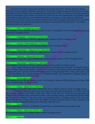 Delhi: is known to have been continuously inhabited since the 6th century BC. Through most of its history,
Delhi has served as a capital of kingdoms and empires. It has been invaded, ransacked and rebuilt several times,
particularly during the Medieval era, and therefore the modern city of Delhi is a cluster of many cities scattered
across the metropolitan region. Delhi is also believed to have been the site of Indraprastha, the legendary capital
of the Pandavas during the times of the Mahabharata.Delhi re-emerged as a major political, cultural and
commercial city along the trade routes between northwest India and the Gangetic plain after the rise of the Delhi
sultanates.It houses many ancient and medieval monuments, archaeological sites and remains. Now Delhi is
announced world's no.1 green city

Day 2          Delhi – Chandigarh by Ac train
After breakfast on time transfer to Railway Station for train to Chandigarh. On arrival Chandigarh pick-up and
sightseeing. Overnight at hotel.

Day 3          Chandigarh – Amritsar drive 229km/4hrs
After breakfast at hotel drive to Amritsar, sightseeing then transfer to hotel. Overnight at hotel.

Day 4          Amritsar- Dharamshala drive 225km/5hrs
After breakfast at hotel drive to McLeod Ganj transfer to hotel. Overnight at hotel.

Day 5          Dharamshala – Dalhousie drive 105km/3hrs
After breakfast at hotel drive to Dalhousie, sightseeing then transfer to hotel. Overnight at hotel.

Day 6          Dalhousie – Dharamshala drive back
After breakfast at hotel drive back to Dharamshala, sightseeing then transfer to hotel. Overnight at hotel.

Day 7          Dharamshala – Shimla drive 230km/6hrs
After breakfast at hotel drive to Shimla, sightseeing then transfer to hotel. Overnight at hotel
Shimla: Snow-capped Himalayan peaks and green pastures surround Shimla, the capital of Himachal Pradesh.
Enjoy a heritage walk through Shimla’s Victorian-era architecture, labyrinthine bazaars and lengthy pedestrian
shopping mall. Don’t cause too much trouble taking in the town from Scandal Point, a large, open square; keep
in mind that Shimla was a retreat destination for Mahatma Gandhi, who frequented a Georgian mansion in
Shimla’s suburbs from the mid-1930s to '40s
Day 8          Shimla-sightseeing
After breakfast at hotel full day Shimla city tour visit Chail,Kufri, Summer Hill,State Museum & Library, Mall
Road, Viceregal Lodge. Overnight at hotel

Day 9           Shimla – Manali drive 233km/6hrs
After breakfast at hotel some sightseeing in Shimla then drive to Manali, transfer to hotel. Overnight at hotel.
 Manali:In Hinduism, Manu was said to have survived a great flood that destroyed the rest of the world. He
then recreated mankind in this Kullu Valley town. What a rush, huh? No wonder the towering peaks and
verdant terrain of Manali attracts adventure travellers, with heli-skiing, hiking, mountaineering and river rafting
the favored active pursuits. Come down from your endorphin high by breathing deeply at the four-story,
wooden Hidimba Devi Temple, which sits in the middle of a nearby deciduous forest, or take a medicinal soak
in the hot springs burbling from the ground a 30-minute walk from town
Day 10          Manali
Full day sightseeing of Manali visit Hadimba Temple,Vashist, and Rohtang Pass. Overnight at hotel.

Day 11         Manali – Delhi drive 545km/11hrs
After breakfast at hotel drive to Delhi, transfer to hotel. Overnight at hotel

Day 12         Departure
 