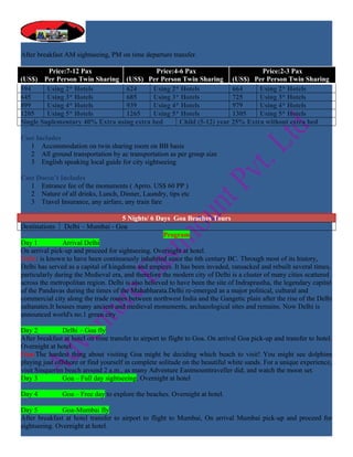 After breakfast AM sightseeing, PM on time departure transfer.

         Price:7-12 Pax                    Price:4-6 Pax                      Price:2-3 Pax
(US$) Per Person Twin Sharing (US$) Per Person Twin Sharing (US$) Per Person Twin Sharing
594      Using 2* Hotels         624      Using 2* Hotels            664     Using 2* Hotels
645      Using 3* Hotels         685      Using 3* Hotels            725     Using 3* Hotels
899      Using 4* Hotels         939      Using 4* Hotels            979     Using 4* Hotels
1205     Using 5* Hotels         1265     Using 5* Hotels            1305    Using 5* Hotels
Single Suplementary 40% Extra using extra bed      Child (5-12) year 25% Extra without extra bed

Cost Includes
   1 Accommodation on twin sharing room on BB basis
   2 All ground transportation by ac transportation as per group size
   3 English speaking local guide for city sightseeing

Cost Doesn’t Includes
   1 Entrance fee of the monuments ( Aprro. US$ 60 PP )
   2 Nature of all drinks, Lunch, Dinner, Laundry, tips etc
   3 Travel Insurance, any airfare, any train fare

                                     5 Nights/ 6 Days Goa Beaches Tours
Destinations Delhi – Mumbai - Goa
                                                     Program
Day 1           Arrival Delhi
On arrival pick-up and proceed for sightseeing. Overnight at hotel.
Delhi: is known to have been continuously inhabited since the 6th century BC. Through most of its history,
Delhi has served as a capital of kingdoms and empires. It has been invaded, ransacked and rebuilt several times,
particularly during the Medieval era, and therefore the modern city of Delhi is a cluster of many cities scattered
across the metropolitan region. Delhi is also believed to have been the site of Indraprastha, the legendary capital
of the Pandavas during the times of the Mahabharata.Delhi re-emerged as a major political, cultural and
commercial city along the trade routes between northwest India and the Gangetic plain after the rise of the Delhi
sultanates.It houses many ancient and medieval monuments, archaeological sites and remains. Now Delhi is
announced world's no.1 green city

Day 2           Delhi – Goa fly
After breakfast at hotel on time transfer to airport to flight to Goa. On arrival Goa pick-up and transfer to hotel.
Overnight at hotel.
Goa:The hardest thing about visiting Goa might be deciding which beach to visit! You might see dolphins
playing just offshore or find yourself in complete solitude on the beautiful white sands. For a unique experience,
visit Sinquerim beach around 2 a.m., as many Adventure Eastmounttraveller did, and watch the moon set.
Day 3           Goa – Full day sightseeing. Overnight at hotel

Day 4          Goa – Free day to explore the beaches. Overnight at hotel.

Day 5          Goa-Mumbai fly
After breakfast at hotel transfer to airport to flight to Mumbai, On arrival Mumbai pick-up and proceed for
sightseeing. Overnight at hotel.
 