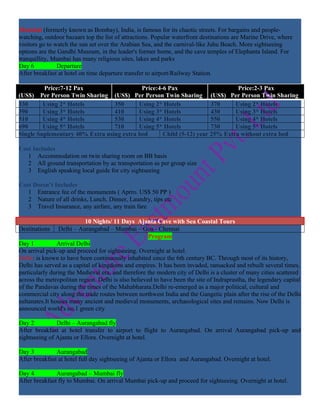 Mumbai (formerly known as Bombay), India, is famous for its chaotic streets. For bargains and people-
watching, outdoor bazaars top the list of attractions. Popular waterfront destinations are Marine Drive, where
visitors go to watch the sun set over the Arabian Sea, and the carnival-like Juhu Beach. More sightseeing
options are the Gandhi Museum, in the leader's former home, and the cave temples of Elephanta Island. For
tranquillity, Mumbai has many religious sites, lakes and parks
Day 6           Departure
After breakfast at hotel on time departure transfer to airport/Railway Station.

         Price:7-12 Pax                    Price:4-6 Pax                      Price:2-3 Pax
(US$) Per Person Twin Sharing (US$) Per Person Twin Sharing (US$) Per Person Twin Sharing
330      Using 2* Hotels         350      Using 2* Hotels            370     Using 2* Hotels
390      Using 3* Hotels         410      Using 3* Hotels            430     Using 3* Hotels
510      Using 4* Hotels         530      Using 4* Hotels            550     Using 4* Hotels
690      Using 5* Hotels         710      Using 5* Hotels            730     Using 5* Hotels
Single Suplementary 40% Extra using extra bed      Child (5-12) year 25% Extra without extra bed

Cost Includes
   1 Accommodation on twin sharing room on BB basis
   2 All ground transportation by ac transportation as per group size
   3 English speaking local guide for city sightseeing

Cost Doesn’t Includes
   1 Entrance fee of the monuments ( Aprro. US$ 50 PP )
   2 Nature of all drinks, Lunch, Dinner, Laundry, tips etc
   3 Travel Insurance, any airfare, any train fare

                           10 Nights/ 11 Days Ajanta Cave with Sea Coastal Tours
Destinations Delhi – Aurangabad – Mumbai – Goa - Chennai
                                                     Program
Day 1           Arrival Delhi
On arrival pick-up and proceed for sightseeing. Overnight at hotel.
Delhi: is known to have been continuously inhabited since the 6th century BC. Through most of its history,
Delhi has served as a capital of kingdoms and empires. It has been invaded, ransacked and rebuilt several times,
particularly during the Medieval era, and therefore the modern city of Delhi is a cluster of many cities scattered
across the metropolitan region. Delhi is also believed to have been the site of Indraprastha, the legendary capital
of the Pandavas during the times of the Mahabharata.Delhi re-emerged as a major political, cultural and
commercial city along the trade routes between northwest India and the Gangetic plain after the rise of the Delhi
sultanates.It houses many ancient and medieval monuments, archaeological sites and remains. Now Delhi is
announced world's no.1 green city

Day 2          Delhi – Aurangabad fly
After breakfast at hotel transfer to airport to flight to Aurangabad. On arrival Aurangabad pick-up and
sightseeing of Ajanta or Ellora. Overnight at hotel.

Day 3          Aurangabad
After breakfast at hotel full day sightseeing of Ajanta or Ellora and Aurangabad. Overnight at hotel.

Day 4          Aurangabad – Mumbai fly
After breakfast fly to Mumbai. On arrival Mumbai pick-up and proceed for sightseeing. Overnight at hotel.
 
