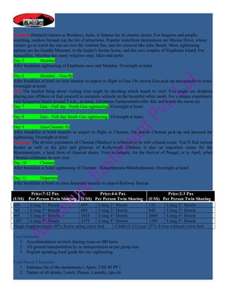 Mumbai (formerly known as Bombay), India, is famous for its chaotic streets. For bargains and people-
watching, outdoor bazaars top the list of attractions. Popular waterfront destinations are Marine Drive, where
visitors go to watch the sun set over the Arabian Sea, and the carnival-like Juhu Beach. More sightseeing
options are the Gandhi Museum, in the leader's former home, and the cave temples of Elephanta Island. For
tranquillity, Mumbai has many religious sites, lakes and parks
Day 5           Mumbai
After breakfast sightseeing of Elephanta cave and Mumbai. Overnight at hotel

Day 6           Mumbai – Goa fly
After breakfast at hotel on time transfer to airport to flight to Goa. On arrival Goa pick-up and transfer to hotel.
Overnight at hotel.
Goa:The hardest thing about visiting Goa might be deciding which beach to visit! You might see dolphins
playing just offshore or find yourself in complete solitude on the beautiful white sands. For a unique experience,
visit Sinquerim beach around 2 a.m., as many Adventure Eastmounttraveller did, and watch the moon set
Day 7           Goa – Full day North Goa sightseeing. Overnight at hotel

Day 8          Goa – Full day South Goa sightseeing . Overnight at hotel.

Day 9          Goa-Chennai fly
After breakfast at hotel transfer to airport to flight to Chennai, On arrival Chennai pick-up and proceed for
sightseeing. Overnight at hotel.
Chennai: The diverse population of Chennai (Madras) is reflected in its rich cultural scene. You’ll find serious
theatre as well as the glitz and glamour of Kollywood. Chennai is also an important center for the
Bharatanatyam, a local form of classical dance. Visit in January, for the festival of Pongal, or in April, when
Chennai celebrates its new year.
Day 10         Chennai
After breakfast at hotel sightseeing of Chennai – Kanchipuram-Mahabalipuram. Overnight at hotel.

Day 11         Departure
After breakfast at hotel on time departure transfer to airport/Railway Station.

         Price:7-12 Pax                    Price:4-6 Pax                      Price:2-3 Pax
(US$) Per Person Twin Sharing (US$) Per Person Twin Sharing (US$) Per Person Twin Sharing
655      Using 2* Hotels         695      Using 2* Hotels            735     Using 2* Hotels
765      Using 3* Hotels         805      Using 3* Hotels            845     Using 3* Hotels
965      Using 4* Hotels         1015     Using 4* Hotels            1065    Using 4* Hotels
1207     Using 5* Hotels         1275     Using 5* Hotels            1305    Using 5* Hotels
Single Suplementary 40% Extra using extra bed      Child (5-12) year 25% Extra without extra bed

Cost Includes
   1 Accommodation on twin sharing room on BB basis
   2 All ground transportation by ac transportation as per group size
   3 English speaking local guide for city sightseeing

Cost Doesn’t Includes
   1 Entrance fee of the monuments ( Aprro. US$ 80 PP )
   2 Nature of all drinks, Lunch, Dinner, Laundry, tips etc
 