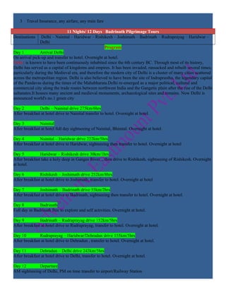 3 Travel Insurance, any airfare, any train fare

                               11 Nights/ 12 Days Badrinath Pilgrimage Tours
Destinations    Delhi – Nainital – Haridwar – Rishikesh – Joshimath – Badrinath – Rudraprayag – Haridwar –
                Delhi
                                                     Program
Day 1           Arrival Delhi
On arrival pick-up and transfer to hotel. Overnight at hotel.
Delhi: is known to have been continuously inhabited since the 6th century BC. Through most of its history,
Delhi has served as a capital of kingdoms and empires. It has been invaded, ransacked and rebuilt several times,
particularly during the Medieval era, and therefore the modern city of Delhi is a cluster of many cities scattered
across the metropolitan region. Delhi is also believed to have been the site of Indraprastha, the legendary capital
of the Pandavas during the times of the Mahabharata.Delhi re-emerged as a major political, cultural and
commercial city along the trade routes between northwest India and the Gangetic plain after the rise of the Delhi
sultanates.It houses many ancient and medieval monuments, archaeological sites and remains. Now Delhi is
announced world's no.1 green city

Day 2          Delhi – Nainital drive 275km/6hrs
After breakfast at hotel drive to Nainital transfer to hotel. Overnight at hotel.

Day 3          Nainital
After breakfast at hotel full day sightseeing of Nainital, Bhimtal. Overnight at hotel.

Day 4          Nainital – Haridwar drive 222km/5hrs
After breakfast at hotel drive to Haridwar, sightseeing then transfer to hotel. Overnight at hotel

Day 5          Haridwar – Rishikesh drive 30km/1hrs
After breakfast take a holy deep in Ganges River ., then drive to Rishikesh, sightseeing of Rishikesh. Overnight
at hotel.

Day 6          Rishikesh – Joshimath drive 252km/8hrs
After breakfast at hotel drive to Joshimath, transfer to hotel. Overnight at hotel

Day 7          Joshimath – Badrinath drive 55km/2hrs
After breakfast at hotel drive to Badrinath, sightseeing then transfer to hotel. Overnight at hotel.

Day 8          Badrinath
Full day in Badrinath free to explore and self activities. Overnight at hotel.

Day 9          Badrinath – Rudraprayag drive 152km/5hrs
After breakfast at hotel drive to Rudraprayag, transfer to hotel. Overnight at hotel.

Day 10         Rudraprayag – Haridwar/Dehradun drive 155km/5hrs
After breakfast at hotel drive to Dehradun , transfer to hotel. Overnight at hotel.

Day 11         Dehradun – Delhi drive 243km/5hrs
After breakfast at hotel drive to Delhi, transfer to hotel. Overnight at hotel.

Day 12       Departure
AM sightseeing of Delhi, PM on time transfer to airport/Railway Station
 