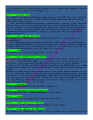 This day morning boat ride in Ganges river, after breakfast transfer to airport for flight to Khajuraho. On arrival
Khajuraho pick-up and transfer to hotel. Overnight at hote.

Day 5           Khajuraho – Agra
After breakfast at hotel sightseeing in Khajuraho temples then drive to Jhansi 195km/4hrs enrout visit Orchha,
evening on time transfer to Jhansi ailway Station for STBD AC train to Agra. On arrival Agra pick-up and
transfer to hotel. Overnight at hotel.
Agra: Where better to go for a romantic holiday than to the great testament of love, the Taj Mahal (The Eighth
Wonders of World). Built by the grieving Mughal Emperor Shah Jahan in memory of his late wife Mumtaz
Mahal, The Taj Mahal’s unrivaled beauty explains why it’s regarded as one of the eight wonders of the world.
A visit to India wouldn’t be complete without it. Other must-experience destinations in Agra are two other
UNESCO World Heritage Sites, the sandstone Red Fort and Fatehpur Sikri.Now the city is popular for its
marble handicraft work.
Day 6           Agra – Jaipur drive 251km/5hrs
After breakfast at hotel AM sightseeing of Agra and Fatehpur Sikri, PM drive to Jaipur, transfer to hotel.
Overnight at hotel
Jaipur:If you take one look at the glorious stucco buildings that line Jaipur's wide streets, you'll understand
why this is nicknamed "The Pink City." Spend your days exploring City Palace, Hawa Mahal, and Amber and
Jaigarh forts. And if you're looking for a unique souvenir, head to one of the bazaars, where you can pick up a
pair of camel-leather slippers,carpets.Jaipur is also popular for its unique jewelry.
Day 7           Jaipur
After breakfast at hotel full day sightseeing of Jaipur. Overnight at hotel

Day 8            Jaipur – Ranthanbhore drive 145km/3hrs
After breakfast at hotel AM sightseeing , PM drive to Ranthanbhore, check-in hotel, Overnight at hotel
Ranthanbhore: Ranthambhor National Park, once a princely game conserve is the scene where the celebrated
Indian tigers are best seen. Ranthambhor Tiger Reserve lies on the junction of Aravali and Vindhyas
A tenth century fort also blends amicably with the background. Pure sands of Dhok (Anogeissus pendula)
interspersed with grasslands at the plateaus, meadows in valleys and luxuriant foliage around the canals make
the jungle.
 The tiger is not the only attraction at Ranthambhor; although it is the one park resident people come to see. We
were lucky to see several varieties of birds including these owlets peering through their burrows pictured here
on the right and of course the ubiquitous langur monkey. Other animals in the reserve include leopard, caracal,
hyena, jackal, jungle cat, marsh crocodiles, wild boar, bears and various species of deer.The main food source
for the tiger is the swamp deer like Barasinsga and on occasion the wild buffalo and also wild boar. If you wish
to stay near the park, the facilities on offer are superb.
Day 9            Ranthanbhore
AM & PM jeep ride in Ranthanbhore National Park. Overnight at hotel

Day 10         Ranthanbhore – Udaipur drive 418km/7hrs
After breakfast at hotel drive to Udaipur transfer to hotel. Overnight at hotel.

Day 11         Udaipur
After breakfast at hotel full day sightseeing of Udaipur. Overnight at hotel

Day 12         Udaipur – Pushkar drive 300km/6hrs
After breakfast at hotel drive to Pushkar, then transfer to hotel. Overnight at hotel.

Day 13         Pushkar – Mandawa drive 247km/5hrs
After breakfast at hotel AM sightseeing of Pushkar, PM drive to Mandawa, transfer to hotel. Overnight at hotel.
 