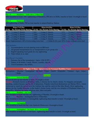 Day 14         Mandawa – Delhi drive 274km/5hrs
After breakfast at hotel, AM sightseeing of Mandawa, PM drive to Delhi, transfer to hotel. Overnight at hotel.

Day 15       Departure
AM sightseeing of Delhi, PM on time transfer to airport/Railway Station

         Price:7-12 Pax                    Price:4-6 Pax                      Price:2-3 Pax
(US$) Per Person Twin Sharing (US$) Per Person Twin Sharing (US$) Per Person Twin Sharing
865      Using 2* Hotels         915      Using 2* Hotels            975     Using 2* Hotels
995      Using 3* Hotels         1065     Using 3* Hotels            1125    Using 3* Hotels
1210     Using 4* Hotels         1345     Using 4* Hotels            1395    Using 4* Hotels
1485     Using 5* Hotels         1505     Using 5* Hotels            1595    Using 5* Hotels
Single Suplementary 40% Extra using extra bed      Child (5-12) year 25% Extra without extra bed

Cost Includes
   1 Accommodation on twin sharing room on BB basis
   2 All ground transportation by ac transportation as per group size
   3 English speaking local guide for city sightseeing
   4 Train tickets in ac class

Cost Doesn’t Includes
   1 Entrance fee of the monuments ( Aprro. US$ 95 PP )
   2 Nature of all drinks, Lunch, Dinner, Laundry, tips etc
   3 Travel Insurance, any airfare,

                         16 Nights/ 17 Days Ajanta Cave to Varanasi Buddhist Tours
Destinations Mumbai – Aurangabad – Jal Gaon – Ujjain – Sanchi – Khajuraho – Varanasi – Agra – Jaipur -
                Delhi
                                                      Program
Day 1           Arrival Mumbai
On arrival pick-up and transfer to hotel. Overnight at hotel
Mumbai (formerly known as Bombay), India, is famous for its chaotic streets. For bargains and people-
watching, outdoor bazaars top the list of attractions. Popular waterfront destinations are Marine Drive, where
visitors go to watch the sun set over the Arabian Sea, and the carnival-like Juhu Beach. More sightseeing
options are the Gandhi Museum, in the leader's former home, and the cave temples of Elephanta Island. For
tranquillity, Mumbai has many religious sites, lakes and parks
Day 2           Mumbai – city tour
After breakfast at hotel full day city sightseeing of Mumbai. Overnight at hotel.
Day 3           Mumbai – Aurangabad drive 355km/6hrs
After breakfast at hotel drive to Aurangabad, sightseeing then transfer to hotel. Overnight at hotel.

Day 4          Aurangabad
After breakfast at hotel full day visit Ajanta & Ellora cave. Overnight at hotel.

Day 5          Aurangabad – Jal Gaon drive 156 km/5hrs
After breakfast at hotel drive to Jal Gaon , sightseeing then transfer to hotel. Overnight at hotel.
 