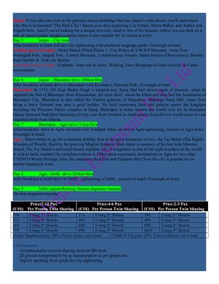 Jaipur:If you take one look at the glorious stucco buildings that line Jaipur's wide streets, you'll understand
why this is nicknamed "The Pink City." Spend your days exploring City Palace, Hawa Mahal, and Amber and
Jaigarh forts. And if you're looking for a unique souvenir, head to one of the bazaars, where you can pick up a
pair of camel-leather slippers,carpets.Jaipur is also popular for its unique jewelry.
Day 5           Jaipur – City tour
After breakfast at hotel full day city sightseeing with preferred language guide. Overnight at hotel.
Visiting place of Jaipur: Hawa Mahal (Wind Palace ). City Palace & S.M.S.II Museum, Amer Fort,
Nahargarh Fort, Jaigarh Fort. Central Museum, .Laxminarayan Temple, Jantar Mantar (Observatory), Sisodia
Rani Garden & Pink city Bazaar
Activities to do in Jaipur: Elephant / Jeep ride at Amer, Walking Tour, Shopping of Gems Jewelry & Camel
wool carpets.

Day 6           Jaipur – Bharatpur drive 200km/4hrs
After breakfast at hotel drive to Bharatpur visit Keoladevi National Park. Overnight at hotel
Bharatpur:In 1733 AD, Raja Badan Singh 's adopted son, Suraj Mal had shown signs of promise, when he
captured the fort of Bharatpur from Khemkaran, the rival chief, whom he killed and thus laid the foundation of
Bharatpur City. Bharatpur is also called the Eastern gateway of Rajasthan. Maharaja Suraj Mal. Apart from
being a brave General was also a great builder. He built numerous forts and palaces across the kingdom
including the Pleasure Palace complex at Deeg. Bharatpur is today known the world over for its Keoladeo
Ghana National Park(Bird Sanctuary).Every year from October to April tourist from all over world came to visit
migrated birds from Siberia.
Day 7           Bharatpur - Agra drive 51km/2hrs
After breakfast drive to Agra, en-route visit Fatehpur Sikri, on arrival Agra sightseeing, transfer to Agra hotel.
Overnight at hotel.
Agra: Where better to go for a romantic holiday than to the great testament of love, the Taj Mahal (The Eighth
Wonders of World). Built by the grieving Mughal Emperor Shah Jahan in memory of his late wife Mumtaz
Mahal, The Taj Mahal’s unrivaled beauty explains why it’s regarded as one of the eight wonders of the world.
A visit to India wouldn’t be complete without it. Other must-experience destinations in Agra are two other
UNESCO World Heritage Sites, the sandstone Red Fort and Fatehpur Sikri.Now the city is popular for its
marble handicraft work.

Day 8          Agra - Delhi drive 205km/4hrs
After breakfast at hotel drive to Delhi , sightseeing of Delhi , transfer to hotel. Overnight at hotel.

Day 9         Delhi airport/Railway Station departure transfer
On time departure transfer

         Price:7-12 Pax                    Price:4-6 Pax                      Price:2-3 Pax
(US$) Per Person Twin Sharing (US$) Per Person Twin Sharing (US$) Per Person Twin Sharing
354      Using 2* Hotels         374      Using 2* Hotels            394     Using 2* Hotels
471      Using 3* Hotels         491      Using 3* Hotels            499     Using 3* Hotels
669      Using 4* Hotels         689      Using 4* Hotels            699     Using 4* Hotels
975      Using 5* Hotels         995      Using 5* Hotels            1015    Using 5* Hotels
Single Suplementary 40% Extra using extra bed      Child (5-12) year 25% Extra without extra bed

Cost Includes
   1ccommodation on twin sharing room on BB basis
   2ll ground transportation by ac transportation as per group size
   3nglish speaking local guide for city sightseeing
 