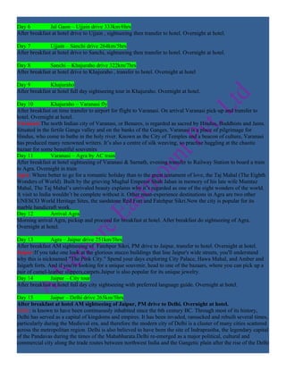 Day 6          Jal Gaon – Ujjain drive 333km/6hrs
After breakfast at hotel drive to Ujjain , sightseeing then transfer to hotel. Overnight at hotel.

Day 7          Ujjain – Sanchi drive 264km/5hrs
After breakfast at hotel drive to Sanchi, sightseeing then transfer to hotel. Overnight at hotel.

Day 8          Sanchi – Khajuraho drive 322km/7hrs
After breakfast at hotel drive to Khajuraho , transfer to hotel. Overnight at hotel

Day 9          Khajuraho
After breakfast at hotel full day sightseeing tour in Khajuraho. Overnight at hotel.

Day 10          Khajuraho – Varanasi fly
After breakfast on time transfer to airport for flight to Varanasi. On arrival Varanasi pick-up and transfer to
hotel. Overnight at hotel.
Varanasi:The north Indian city of Varanasi, or Benares, is regarded as sacred by Hindus, Buddhists and Jains.
Situated in the fertile Ganga valley and on the banks of the Ganges, Varanasi is a place of pilgrimage for
Hindus, who come to bathe in the holy river. Known as the City of Temples and a beacon of culture, Varanasi
has produced many renowned writers. It’s also a centre of silk weaving, so practise haggling at the chaotic
bazaar for some beautiful souvenirs
Day 11          Varanasi – Agra by AC train
After breakfast at hotel sightseeing of Varanasi & Sarnath, evening transfer to Railway Station to board a train
to Agra. Overnight in train
Agra: Where better to go for a romantic holiday than to the great testament of love, the Taj Mahal (The Eighth
Wonders of World). Built by the grieving Mughal Emperor Shah Jahan in memory of his late wife Mumtaz
Mahal, The Taj Mahal’s unrivaled beauty explains why it’s regarded as one of the eight wonders of the world.
A visit to India wouldn’t be complete without it. Other must-experience destinations in Agra are two other
UNESCO World Heritage Sites, the sandstone Red Fort and Fatehpur Sikri.Now the city is popular for its
marble handicraft work.
Day 12          Arrival Agra
Morning arrival Agra, pickup and proceed for breakfast at hotel. After breakfast do sightseeing of Agra.
Overnight at hotel.

Day 13          Agra – Jaipur drive 251km/5hrs
After breakfast AM sightseeing of Fatehpur Sikri, PM drive to Jaipur, transfer to hotel. Overnight at hotel.
Jaipur:If you take one look at the glorious stucco buildings that line Jaipur's wide streets, you'll understand
why this is nicknamed "The Pink City." Spend your days exploring City Palace, Hawa Mahal, and Amber and
Jaigarh forts. And if you're looking for a unique souvenir, head to one of the bazaars, where you can pick up a
pair of camel-leather slippers,carpets.Jaipur is also popular for its unique jewelry.
Day 14          Jaipur – City tour
After breakfast at hotel full day city sightseeing with preferred language guide. Overnight at hotel.

Day 15         Jaipur – Delhi drive 265km/5hrs
After breakfast at hotel AM sightseeing of Jaipur, PM drive to Delhi. Overnight at hotel.
Delhi: is known to have been continuously inhabited since the 6th century BC. Through most of its history,
Delhi has served as a capital of kingdoms and empires. It has been invaded, ransacked and rebuilt several times,
particularly during the Medieval era, and therefore the modern city of Delhi is a cluster of many cities scattered
across the metropolitan region. Delhi is also believed to have been the site of Indraprastha, the legendary capital
of the Pandavas during the times of the Mahabharata.Delhi re-emerged as a major political, cultural and
commercial city along the trade routes between northwest India and the Gangetic plain after the rise of the Delhi
 