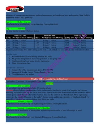 sultanates.It houses many ancient and medieval monuments, archaeological sites and remains. Now Delhi is
announced world's no.1 green city

Day 16         Delhi – City tour
After breakfast at hotel full day city sightseeing. Overnight at hotel

Day 17         Departure
On time transfer to airport/Railway Station

         Price:7-12 Pax                    Price:4-6 Pax                      Price:2-3 Pax
(US$) Per Person Twin Sharing (US$) Per Person Twin Sharing (US$) Per Person Twin Sharing
985      Using 2* Hotels         1015     Using 2* Hotels            1085    Using 2* Hotels
1155     Using 3* Hotels         1205     Using 3* Hotels            1255    Using 3* Hotels
1495     Using 4* Hotels         1415     Using 4* Hotels            1545    Using 4* Hotels
1705     Using 5* Hotels         1795     Using 5* Hotels            1860    Using 5* Hotels
Single Suplementary 40% Extra using extra bed      Child (5-12) year 25% Extra without extra bed

Cost Includes
   1 Accommodation on twin sharing room on BB basis
   2 All ground transportation by ac transportation as per group size
   3 English speaking local guide for city sightseeing
   4 Train tickets in ac class

Cost Doesn’t Includes
   1 Entrance fee of the monuments ( Aprro. US$ 90 PP )
   2 Nature of all drinks, Lunch, Dinner, Laundry, tips etc
   3 Travel Insurance, any airfare,

                                  9 Nights/ 10 Days Ajanta Cave & Goa Tours
Destinations    Mumbai – Aurangabad – Pune – Goa
                                                      Program
Day 1           Arrival Mumbai
On arrival pick-up and transfer to hotel. Overnight at hotel
Mumbai (formerly known as Bombay), India, is famous for its chaotic streets. For bargains and people-
watching, outdoor bazaars top the list of attractions. Popular waterfront destinations are Marine Drive, where
visitors go to watch the sun set over the Arabian Sea, and the carnival-like Juhu Beach. More sightseeing
options are the Gandhi Museum, in the leader's former home, and the cave temples of Elephanta Island. For
tranquillity, Mumbai has many religious sites, lakes and parks
Day 2           Mumbai – city tour
After breakfast at hotel full day city sightseeing of Mumbai. Overnight at hotel.

Day 3          Mumbai – Aurangabad drive 355km/6hrs
After breakfast at hotel drive to Aurangabad, sightseeing then transfer to hotel. Overnight at hotel.

Day 4          Aurangabad
After breakfast at hotel full day visit Ajanta & Ellora cave. Overnight at hotel.
 