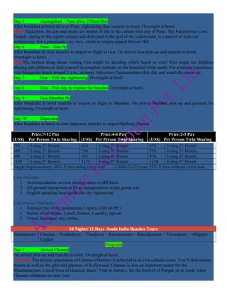 Day 5           Aurangabad – Pune drive 235km/4hrs
After breakfast at hotel drive to Pune, sightseeing then transfer to hotel. Overnight at hotel.
Pune: Education, the arts and music are staples of life in the culture-rich city of Pune. The Pataleshwar Cave
Temple, dating to the eighth century and dedicated to the god of the underworld, is a marvel of rock-cut
architecture. For a panoramic city view, climb to temple-topped Parvati Hill.
Day 6           Pune – Goa fly
After breakfast on time transfer to airport to flight to Goa. On arrival Goa pick-up and transfer to hotel.
Overnight at hotel.
Goa:The hardest thing about visiting Goa might be deciding which beach to visit! You might see dolphins
playing just offshore or find yourself in complete solitude on the beautiful white sands. For a unique experience,
visit Sinquerim beach around 2 a.m., as many Adventure Eastmounttraveller did, and watch the moon set
Day 7           Goa – Full day sightseeing. Overnight at hotel

Day 8          Goa – Free day to explore the beaches. Overnight at hotel.

Day 9          Goa-Mumbai fly
After breakfast at hotel transfer to airport to flight to Mumbai, On arrival Mumbai pick-up and proceed for
sightseeing. Overnight at hotel.

Day 10         Departure
After breakfast at hotel on time departure transfer to airport/Railway Station

         Price:7-12 Pax                    Price:4-6 Pax                      Price:2-3 Pax
(US$) Per Person Twin Sharing (US$) Per Person Twin Sharing (US$) Per Person Twin Sharing
594      Using 2* Hotels         634      Using 2* Hotels            674     Using 2* Hotels
690      Using 3* Hotels         730      Using 3* Hotels            770     Using 3* Hotels
890      Using 4* Hotels         932      Using 4* Hotels            970     Using 4* Hotels
1105     Using 5* Hotels         1175     Using 5* Hotels            1130    Using 5* Hotels
Single Suplementary 40% Extra using extra bed      Child (5-12) year 25% Extra without extra bed

Cost Includes
   1 Accommodation on twin sharing room on BB basis
   2 All ground transportation by ac transportation as per group size
   3 English speaking local guide for city sightseeing

Cost Doesn’t Includes
   1 Entrance fee of the monuments ( Aprro. US$ 40 PP )
   2 Nature of all drinks, Lunch, Dinner, Laundry, tips etc
   3 Travel Insurance, any airfare,

                                 10 Nights/ 11 Days South India Beaches Tours
Destinations    Chennai – Pondicherry – Thanjavur – Rameswaram – Kanyakumari – Trivandrum – Alleppey –
                Cochin
                                                    Program
Day 1           Arrival Chennai
On arrival pick-up and transfer to hotel. Overnight at hotel.
Chennai: The diverse population of Chennai (Madras) is reflected in its rich cultural scene. You’ll find serious
theatre as well as the glitz and glamour of Kollywood. Chennai is also an important center for the
Bharatanatyam, a local form of classical dance. Visit in January, for the festival of Pongal, or in April, when
Chennai celebrates its new year
 