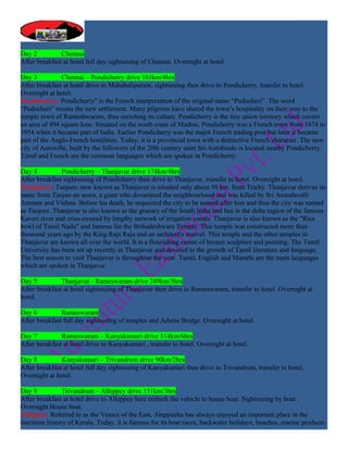 Day 2          Chennai
After breakfast at hotel full day sightseeing of Chennai. Overnight at hotel

Day 3          Chennai – Pondicherry drive 165km/4hrs
After breakfast at hotel drive to Mahabalipuram, sightseeing then drive to Pondicherry, transfer to hotel.
Overnight at hotel.
Pondicherry: Pondicherry” is the French interpretation of the original name “Puducheri”. The word
“Puducheri” means the new settlement. Many pilgrims have shared the town’s hospitality on their way to the
temple town of Rameshwaram, thus enriching its culture. Pondicherry is the tiny union territory which covers
an area of 494 square kms. Situated on the south coast of Madras, Pondicherry was a French town from 1674 to
1954 when it became part of India. Earlier Pondicherry was the major French trading post but later it became
part of the Anglo-French hostilities. Today, it is a provincial town with a distinctive French character. The new
city of Auroville, built by the followers of the 20th century saint Sri Aurobindo is located nearby Pondicherry.
Tamil and French are the common languages which are spoken in Pondicherry.

Day 4          Pondicherry – Thanjavur drive 174km/4hrs
After breakfast sightseeing of Pondicherry then drive to Thanjavur, transfer to hotel. Overnight at hotel.
Thanjavur: Tanjore, now known as Thanjavur is situated only about 50 km. from Trichy. Thanjavur derives its
name from Tanjan-an asura, a giant who devastated the neighbourhood and was killed by Sri Anandavalli
Amman and Vishnu. Before his death, he requested the city to be named after him and thus the city was named
as Tanjore. Thanjavur is also known as the granary of the South India and lies in the delta region of the famous
Kaveri river and criss-crossed by lengthy network of irrigation canals. Thanjavur is also known as the "Rice
bowl of Tamil Nadu" and famous for the Brihadeshwara Temple. This temple was constructed more than
thousand years ago by the King Raja Raja and an architect's marvel. This temple and the other temples in
Thanjavur are known all over the world. It is a flourishing centre of bronze sculpture and painting. The Tamil
University has been set up recently in Thanjavur and devoted to the growth of Tamil literature and language.
The best season to visit Thanjavur is throughout the year. Tamil, English and Marathi are the main languages
which are spoken in Thanjavur.

Day 5          Thanjavur - Rameswaram drive 249km/5hrs
After breakfast at hotel sightseeing of Thanjavur then drive to Rameswaram, transfer to hotel. Overnight at
hotel.

Day 6          Rameswaram
After breakfast full day sightseeing of temples and Adams Bridge. Overnight at hotel.

Day 7          Rameswaram – Kanyakumari drive 314km/6hrs
After breakfast at hotel drive to Kanyakumari , transfer to hotel. Overnight at hotel.

Day 8          Kanyakumari – Trivandrum drive 90km/2hrs
After breakfast at hotel full day sightseeing of Kanyakumari then drive to Trivandrum, transfer to hotel.
Overnight at hotel.

Day 9          Trivandrum – Alleppey drive 151km/3hrs
After breakfast at hotel drive to Alleppey here embark the vehicle to house boat. Sightseeing by boat .
Overnight House boat.
Alleppey: Referred to as the Venice of the East, Alappuzha has always enjoyed an important place in the
maritime history of Kerala. Today, it is famous for its boat races, backwater holidays, beaches, marine products
 