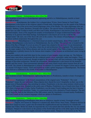 Day 3           Chennai – Mahabalipuram drive 65km/2hrs
After breakfast at hotel drive to Kanchipuram sightseeing and drive to Mahabalipuram, transfer to hotel.
Overnight at hotel.
Kanchipuram: Kanchipuram, the Golden City is situated about 70 kms. from Chennai in Tamil Nadu.
Kanchipuram is also known as the religious capital of South India. Kanchipuram was the capital of the Pallavas.
Kanchipuram is one of the seven most sacred pilgrimage cities of the Hindus. The other pilgrimage cities are
Varanasi, Mathura, Ujjain, Haridwar, Dwaraka and Ayodhya. The special feature of Kanchipuram is that the
people here can offer worship to both Lord Shiva and Vishnu. Kanchipuram is also known as the city of
thousand temples. Some of the magnificent temples in Kanchipuram of unique architectural beauty bears
testimony to its glorious Dravidian heritage. Kanchipuram is also known all over the world for the
“Kanjeevaram” silk saris, one of the finest silk saris in the country. The climate of Kanchipuram is tropical with
an almost uniform temperature throughout the year.
Mahabalipuram: Mamallapuram is a historical retreat set amidst natural beauty, about 58 km south of
Chennai. Mamallapuram is also known as Mahabalipuram, the city of Bali. This ancient city is located on the
shores of the Bay of Bengal. It covers an area of 8 square kms situated at the sea level. It is an international
historic and heritage center as it is the place where the art and architecture first originated. This ancient place
was the major seaport of the Pallava dynasty and was the second capital of the Pallava kings of Kanchipuram.
Mamallapuram is globally known for the famous shore temples. It later became an architectural center owing to
its beautiful
coastal area studded with small hills ideal for the creation of cave temples, stone carvings, etc. The Pallavas
created many marvellous monuments like the sculptural panels, caves, monolithic rathas and temples. These
monuments carved out of solid rock, though ravaged by the sea and wind, still bear testimony to the magnificent
heritage of Dravidian architecture. Besides the monuments, Mamallapuram is also known for the beautiful
beaches and fine resorts. These monumental splendours and sunny beach resorts attract tourists from all over
the world. The climate in Mamallapuram is tropical. In summers it is around 36.6 degree Celsius and in winters
it is around 19.8 degree Celsius. Tamil and English are widely spoken languages in Mamallapuram. The famous
dance festival is celebrated in the month of December in Mamallapuram.

Day 4          Mahabalipuram – Pondicherry drive 105km/4hrs
After breakfast at hotel Mahabalipuram, sightseeing then drive to Pondicherry, transfer to hotel. Overnight at
hotel.
Pondicherry: Pondicherry” is the French interpretation of the original name “Puducheri”. The word
“Puducheri” means the new settlement. Many pilgrims have shared the town’s hospitality on their way to the
temple town of Rameshwaram, thus enriching its culture. Pondicherry is the tiny union territory which covers
an area of 494 square kms. Situated on the south coast of Madras, Pondicherry was a French town from 1674 to
1954 when it became part of India. Earlier Pondicherry was the major French trading post but later it became
part of the Anglo-French hostilities. Today, it is a provincial town with a distinctive French character. The new
city of Auroville, built by the followers of the 20th century saint Sri Aurobindo is located nearby Pondicherry.
Tamil and French are the common languages which are spoken in Pondicherry.

Day 5          Pondicherry – Thanjavur drive 174km/4hrs
After breakfast sightseeing of Pondicherry then drive to Thanjavur, transfer to hotel. Overnight at hotel.
Thanjavur: Tanjore, now known as Thanjavur is situated only about 50 km. from Trichy. Thanjavur derives its
name from Tanjan-an asura, a giant who devastated the neighbourhood and was killed by Sri Anandavalli
Amman and Vishnu. Before his death, he requested the city to be named after him and thus the city was named
as Tanjore. Thanjavur is also known as the granary of the South India and lies in the delta region of the famous
Kaveri river and criss-crossed by lengthy network of irrigation canals. Thanjavur is also known as the "Rice
 