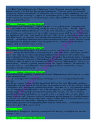 bowl of Tamil Nadu" and famous for the Brihadeshwara Temple. This temple was constructed more than
thousand years ago by the King Raja Raja and an architect's marvel. This temple and the other temples in
Thanjavur are known all over the world. It is a flourishing centre of bronze sculpture and painting. The Tamil
University has been set up recently in Thanjavur and devoted to the growth of Tamil literature and language.
The best season to visit Thanjavur is throughout the year. Tamil, English and Marathi are the main languages
which are spoken in Thanjavur.

Day 6           Thanjavur – Trichi drive 70km/2hrs
After breakfast at hotel sightseeing of Thanjavur then drive to Trichi, transfer to hotel. Overnight at hotel.
Trichi: Tiruchirapalli, also known as Trichy, Tiruchy and Thiruchi, is only about 53 kms from Thanjavur.
Trichy is situated on the banks of the Kaveri river and the fourth largest city in Tamil Nadu. Trichy has always
been a seat of power over the centuries. It was one of the main centers around which the wars of the Carnatic
were fought in the 18th century by the British and the French. Today, this city is a thriving commercial centre in
Tamil Nadu. This city has given great Tamil scholars whose contributions to the Tamil literature have been very
significant. This ancient city is famous for its architectural monuments and culture. The best time to visit Trichy
is throughout the year, except in summers, when the days are very hot. Tamil and English are the main
languages which are commonly spoken in Trichy.

Day 7          Trichi – Madurai drive 145km/3hrs
After breakfast at hotel sightseeing of Trichi then drive to Madurai, transfer to hotel. Overnight at hotel.
Madurai: Madurai, the city of Nectar is located in the south of Tamil Nadu. It is the second largest city in the
state of Tamil Nadu. It is also considered as an important cultural and commercial centre of Tamil Nadu.
Madurai is located on the banks of the river Vaigai. Madurai is bounded on the north by the district of Dindigul,
on the east by Sivagangai, on the west by Theni and south by Virudhunagar. Madurai is situated at an altitute of
100.58 meters above the sea level and covers an area of 3741.73 square km. Madurai city has 3 hills as its city
boundary mainly, Yanaimalai, Nagamalai, Pasumalai named after Elephant, Snake and Cow respectively. The
city has been called the "Athens of the East" because of its great architecture and meticulous planning,
comparable to that of the Greek capital.

Day 8           Madurai – Periyar drive 139km/3hrs
After breakfast at hotel sightseeing of Madurai, then drive to Thekkady ( Periyar Wildlife Sanctuary ), transfer
to hotel. Overnight at hotel.
Periyar: If you want guaranteed wildlife sightings at Periyar you have to do one or preferably both of the
following:
Go on the early morning first boat ride of the day and book the Upper Deck seats. The boat leaves at 6am or
7am depending on season, and you will most definitely see elephants at the edge of the lake, wild boar, deer and
an assortment of birds. Anything else is possible and your luck! The Upper Deck is very important for a better
view. The boat can get crowded in season so book in advance if possible.Go on a jungle walk accompanied
[compulsorily] by a tribal guide from the information centre near the boat jetty. The rates are extremely
reasonable and if you pay the full charges you can go for as long or as short a walk as you want. Chances of
elephant sighting are high. Guaranteed sightings of giant malabar squirrels, assorted deer, lion tailed macaque,
black langurs, huge butterflies like the troides minos - southern birdwing which is the largest in India, helens,
mormons etc and a wide variety of birds. Anything else and that is your luck.
Periyar is always pleasant even at the height of summer due to the 1600m altitude. Just before the monsoons is
the best time to spot wildlife. Enjoy your trip

Day 9          Periyar
Breakfast at hotel. Then proceed for full day visit Periyar Wildlife Sanctuary with elephant ride, boat ride.
Overnight at hotel

Day 10         Periyar – Alleppey drive 125km/3hrs
 