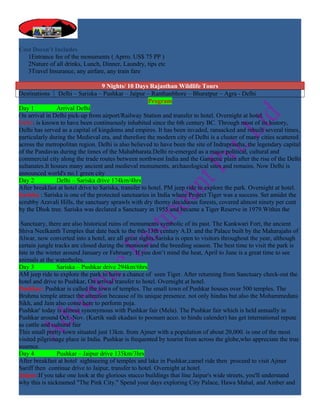 Cost Doesn’t Includes
   1Entrance fee of the monuments ( Aprro. US$ 75 PP )
   2Nature of all drinks, Lunch, Dinner, Laundry, tips etc
   3Travel Insurance, any airfare, any train fare

                                   9 Nights/ 10 Days Rajasthan Wildlife Tours
Destinations    Delhi – Sariska – Pushkar – Jaipur – Ranthanbhore – Bharatpur – Agra - Delhi
                                                       Program
Day 1           Arrival Delhi
On arrival in Delhi pick-up from airport/Railway Station and transfer to hotel. Overnight at hotel.
Delhi: is known to have been continuously inhabited since the 6th century BC. Through most of its history,
Delhi has served as a capital of kingdoms and empires. It has been invaded, ransacked and rebuilt several times,
particularly during the Medieval era, and therefore the modern city of Delhi is a cluster of many cities scattered
across the metropolitan region. Delhi is also believed to have been the site of Indraprastha, the legendary capital
of the Pandavas during the times of the Mahabharata.Delhi re-emerged as a major political, cultural and
commercial city along the trade routes between northwest India and the Gangetic plain after the rise of the Delhi
sultanates.It houses many ancient and medieval monuments, archaeological sites and remains. Now Delhi is
announced world's no.1 green city
Day 2           Delhi – Sariska drive 174km/4hrs
After breakfast at hotel drive to Sariska, transfer to hotel. PM jeep ride to explore the park. Overnight at hotel.
Sariska : Sariska is one of the protected sanctuaries in India where Project Tiger was a success. Set amidst the
scrubby Aravali Hills, the sanctuary sprawls with dry thorny deciduous forests, covered almost ninety per cent
by the Dhok tree. Sariska was declared a Sanctuary in 1955 and became a Tiger Reserve in 1979.Within the

 Sanctuary, there are also historical ruins of monuments symbolic of its past. The Kankwari Fort, the ancient
Shiva Neelkanth Temples that date back to the 6th-13th century A.D. and the Palace built by the Maharajahs of
Alwar, now converted into a hotel, are all great sights.Sariska is open to visitors throughout the year, although
certain jungle tracks are closed during the monsoon and the breeding season. The best time to visit the park is
late in the winter around January or February. If you don’t mind the heat, April to June is a great time to see
animals at the waterholes.
Day 3           Sariska – Pushkar drive 294km/6hrs
AM jeep ride to explore the park to have a chance of seen Tiger. After returning from Sanctuary check-out the
hotel and drive to Pushkar, On arrival transfer to hotel. Overnight at hotel.
Pushkar: Pushkar is called the town of temples. The small town of Pushkar houses over 500 temples. The
Brahma temple attract the attention because of its unique presence. not only hindus but also the Mohammedans
Sikh, and Jain also come here to perform poja.
Pushkar' today is almost synonymous with Pushkar fair (Mela). The Pushkar fair which is held annually in
Pushkar around Oct.-Nov. (Kartik sudi ekadasi to poonam acco. to hindu calender) has get international repute
as cattle and cultural fair
This small pretty town situated just 13km. from Ajmer with a population of about 20,000. is one of the most
visited pilgrimage place in India. Pushkar is frequented by tourist from across the globe,who appreciate the true
essence.
Day 4           Pushkar – Jaipur drive 135km/3hrs
After breakfast at hotel sightseeing of temples and lake in Pushkar,camel ride then proceed to visit Ajmer
Sariff then continue drive to Jaipur, transfer to hotel. Overnight at hotel.
Jaipur:If you take one look at the glorious stucco buildings that line Jaipur's wide streets, you'll understand
why this is nicknamed "The Pink City." Spend your days exploring City Palace, Hawa Mahal, and Amber and
 