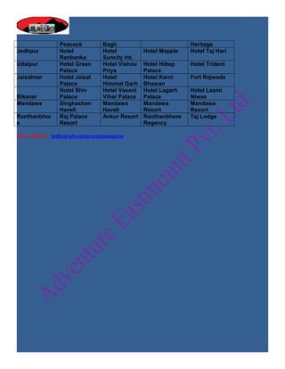 Peacock         Bagh                          Heritage
Jodhpur         Hotel           Hotel          Hotel Mapple   Hotel Taj Hari
                Ranbanka        Suncity Int.
Udaipur         Hotel Green     Hotel Vishnu   Hotel Hiltop   Hotel Trident
                Palace          Priya          Palace
Jaisalmer       Hotel Jaisal    Hotel          Hotel Karni    Fort Rajwada
                Palace          Himmat Garh    Bhawan
                Hotel Shiv      Hotel Vasant   Hotel Lagarh   Hotel Laxmi
Bikaner         Palace          Vihar Palace   Palace         Niwas
Mandawa         Singhashan      Mandawa        Mandawa        Mandawa
                Haveli          Haveli         Resort         Resort
Ranthanbhor     Raj Palace      Ankur Resort   Ranthanbhore   Taj Lodge
e               Resort                         Regency

More Hotels: india@adventureeastmount.in
 