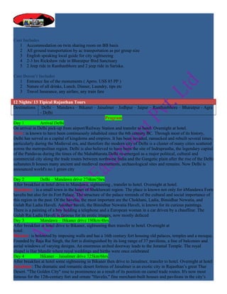 Cost Includes
   1 Accommodation on twin sharing room on BB basis
   2 All ground transportation by ac transportation as per group size
   3 English speaking local guide for city sightseeing
   4 2-3 hrs Rickshaw ride in Bharatpur Bird Sanctuary
   5 2 Jeep ride in Ranthanbhore and 2 jeep ride in Sariska.

Cost Doesn’t Includes
   1 Entrance fee of the monuments ( Aprro. US$ 85 PP )
   2 Nature of all drinks, Lunch, Dinner, Laundry, tips etc
   3 Travel Insurance, any airfare, any train fare

12 Nights/ 13 Tipical Rajasthan Tours
Destinations Delhi – Mandawa – Bikaner – Jaisalmer – Jodhpur – Jaipur – Ranthanbhore – Bharatpur - Agra
                - Delhi
                                                     Program
Day 1           Arrival Delhi
On arrival in Delhi pick-up from airport/Railway Station and transfer to hotel. Overnight at hotel.
Delhi: is known to have been continuously inhabited since the 6th century BC. Through most of its history,
Delhi has served as a capital of kingdoms and empires. It has been invaded, ransacked and rebuilt several times,
particularly during the Medieval era, and therefore the modern city of Delhi is a cluster of many cities scattered
across the metropolitan region. Delhi is also believed to have been the site of Indraprastha, the legendary capital
of the Pandavas during the times of the Mahabharata.Delhi re-emerged as a major political, cultural and
commercial city along the trade routes between northwest India and the Gangetic plain after the rise of the Delhi
sultanates.It houses many ancient and medieval monuments, archaeological sites and remains. Now Delhi is
announced world's no.1 green city

Day 2           Delhi – Mandawa drive 274km/5hrs
After breakfast at hotel drive to Mandawa, sightseeing , transfer to hotel. Overnight at hotel.
Mandawa : is a small town in the heart of Shekhawati region. The place is known not only for itMandawa Forts
havelis but also for its Fort Palace. The structure of the palace reminds of the cultural and social importance of
this region in the past. Of the havelis, the most important are the Chokhani, Ladia, Binsidhar Newatia, and
Gulab Rai Ladia Haveli. Another haveli, the Binsidhar Newatia Haveli, is known for its curious paintings.
There is a painting of a boy holding a telephone and a European woman in a car driven by a chauffeur. The
Gulab Rai Ladia Haveli is famous for its erotic images, now mostly defaced
Day 3           Mandawa – Bikaner drive 180km/4hrs
After breakfast at hotel drive to Bikaner, sightseeing then transfer to hotel. Overnight at
hotel.
Bikaner: is bolstered by imposing walls and has a 16th century fort housing old palaces, temples and a mosque.
Founded by Raja Rai Singh, the fort is distinguished by its long range of 37 pavilions, a line of balconies and
aerial windows of varying designs. An enormous arched doorway leads to the Joramal Temple. The royal
chapel is Har Mandir where royal weddings and births were once celebrated
Day 4           Bikaner – Jaisalmer drive 325km/6hrs
After breakfast at hotel some sightseeing in Bikaner then drive to Jaisalmer, transfer to hotel. Overnight at hotel
Jaisalmer: The dramatic and romantic desert fortress of Jaisalmer is an exotic city in Rajasthan’s great Thar
Desert. "The Golden City" rose to prominence as a result of its position on camel trade routes. It's now most
famous for the 12th-century fort and ornate "Havelis," fine merchant-built houses and pavilions in the city’s
 
