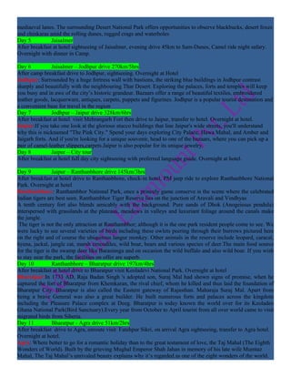 mediaeval lanes. The surrounding Desert National Park offers opportunities to observe blackbucks, desert foxes
and chinkaras amid the rolling dunes, rugged crags and waterholes
Day 5          Jaisalmer
After breakfast at hotel sightseeing of Jaisalmer, evening drive 45km to Sam-Dunes, Camel ride night safary.
Overnight with dinner in Camp.

Day 6           Jaisalmer – Jodhpur drive 270km/5hrs
After camp breakfast drive to Jodhpur, sightseeing. Overnight at Hotel
Jodhpur: Surrounded by a huge fortress wall with bastions, the striking blue buildings in Jodhpur contrast
sharply and beautifully with the neighbouring Thar Desert. Exploring the palaces, forts and temples will keep
you busy and in awe of the city’s historic grandeur. Bazaars offer a range of beautiful textiles, embroidered
leather goods, lacquerware, antiques, carpets, puppets and figurines. Jodhpur is a popular tourist destination and
a convenient base for travel in the region
Day 7           Jodhpur – Jaipur drive 328km/6hrs
After breakfast at hotel visit Mehrangarh Fort then drive to Jaipur, transfer to hotel. Overnight at hotel.
Jaipur:If you take one look at the glorious stucco buildings that line Jaipur's wide streets, you'll understand
why this is nicknamed "The Pink City." Spend your days exploring City Palace, Hawa Mahal, and Amber and
Jaigarh forts. And if you're looking for a unique souvenir, head to one of the bazaars, where you can pick up a
pair of camel-leather slippers,carpets.Jaipur is also popular for its unique jewelry.
Day 8           Jaipur – City tour
After breakfast at hotel full day city sightseeing with preferred language guide. Overnight at hotel.

Day 9            Jaipur – Ranthanbhore drive 145km/3hrs
After breakfast at hotel drive to Ranthanbhore, check-in hotel, PM jeep ride to explore Ranthanbhore National
Park. Overnight at hotel
Ranthanbhore: Ranthambhor National Park, once a princely game conserve is the scene where the celebrated
Indian tigers are best seen. Ranthambhor Tiger Reserve lies on the junction of Aravali and Vindhyas
A tenth century fort also blends amicably with the background. Pure sands of Dhok (Anogeissus pendula)
interspersed with grasslands at the plateaus, meadows in valleys and luxuriant foliage around the canals make
the jungle.
 The tiger is not the only attraction at Ranthambhor; although it is the one park resident people come to see. We
were lucky to see several varieties of birds including these owlets peering through their burrows pictured here
on the right and of course the ubiquitous langur monkey. Other animals in the reserve include leopard, caracal,
hyena, jackal, jungle cat, marsh crocodiles, wild boar, bears and various species of deer.The main food source
for the tiger is the swamp deer like Barasinsga and on occasion the wild buffalo and also wild boar. If you wish
to stay near the park, the facilities on offer are superb.
Day 10           Ranthanbhore – Bharatpur drive 197km/4hrs
After breakfast at hotel drive to Bharatpur visit Keoladevi National Park. Overnight at hotel
Bharatpur:In 1733 AD, Raja Badan Singh 's adopted son, Suraj Mal had shown signs of promise, when he
captured the fort of Bharatpur from Khemkaran, the rival chief, whom he killed and thus laid the foundation of
Bharatpur City. Bharatpur is also called the Eastern gateway of Rajasthan. Maharaja Suraj Mal. Apart from
being a brave General was also a great builder. He built numerous forts and palaces across the kingdom
including the Pleasure Palace complex at Deeg. Bharatpur is today known the world over for its Keoladeo
Ghana National Park(Bird Sanctuary).Every year from October to April tourist from all over world came to visit
migrated birds from Siberia.
Day 11           Bharatpur - Agra drive 51km/2hrs
After breakfast drive to Agra, enroute visit Fatehpur Sikri, on arrival Agra sightseeing, transfer to Agra hotel.
Overnight at hotel.
Agra: Where better to go for a romantic holiday than to the great testament of love, the Taj Mahal (The Eighth
Wonders of World). Built by the grieving Mughal Emperor Shah Jahan in memory of his late wife Mumtaz
Mahal, The Taj Mahal’s unrivaled beauty explains why it’s regarded as one of the eight wonders of the world.
 
